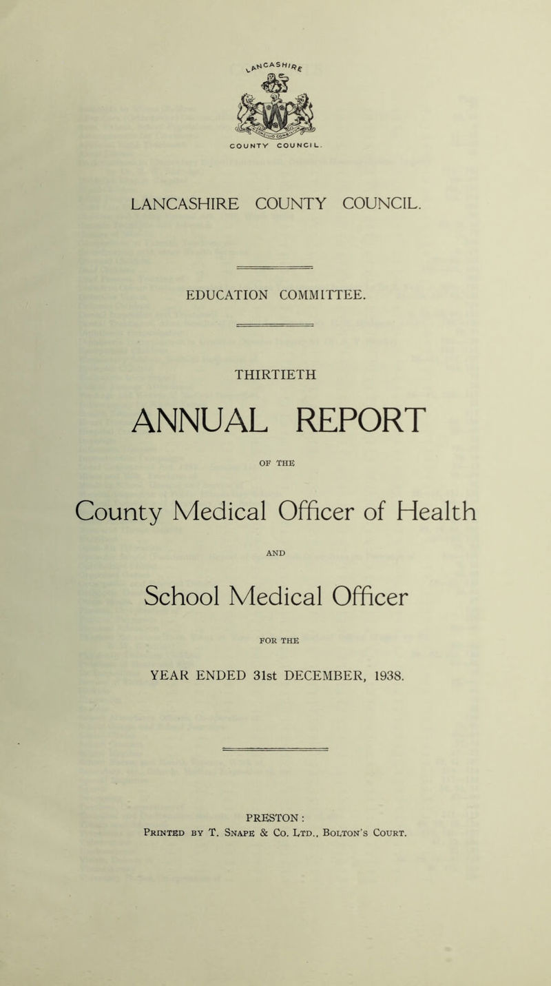 V^CAS Hlff^ LANCASHIRE COUNTY COUNCIL. EDUCATION COMMITTEE. THIRTIETH ANNUAL REPORT OF THE County Medical Officer of Health AND School Medical Officer FOR THE YEAR ENDED 31st DECEMBER, 1938. PRESTON : Printed by T. Snape & Co. Ltd., Bolton’s Court.