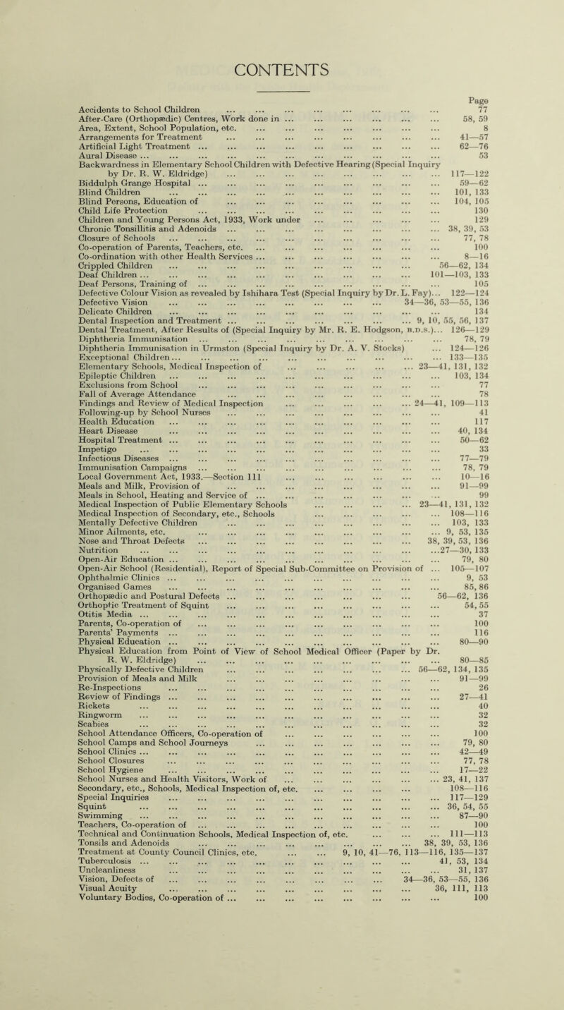 CONTENTS Accidents to School Children After-Care (Orthopaedic) Centres, Work done in Area, Extent, School Population, etc. Arrangements for Treatment Artificial Light Treatment ... Aural Disease ... Backwardness in Elementary School Children with Defective He by Dr. R. W. Eldridge) Biddulph Grange Hospital ... Blind Children Blind Persons, Education of Child Life Protection Children and Young Persons Act, 1933, Work undor Chronic Tonsillitis and Adenoids Closure of Schools Co-operation of Parents, Teachers, etc. Co-ordination with other Health Services ... Crippled Children Deaf Children ... Deaf Persons, Training of Defective Colour Vision as revealed by Ishihara Test (Special In( Defective Vision Delicate Children Dental Inspection and Treatment ... Dental Treatment, After Results of (Special Inquiry by Mr. R. Diphtheria Immunisation Diphtheria Immunisation in Urmston (Special Inquiry by Dr. A. V. Stocks) Exceptional Children... Elementary Schools, Medical Inspection of Epileptic Children Exclusions from School Fall of Average Attendance Findings and Review of Medical Inspection Following-up by School Nurses Health Education Heart Disease Hospital Treatment ... Impetigo Infectious Diseases Immunisation Campaigns Local Government Act, 1933.—Section 111 Meals and Milk, Provision of Meals in School, Heating and Service of ... Medical Inspection of Public Elementary Schools Medical Inspection of Secondary, etc., Schools Mentally Defective Children Minor Ailments, etc. Nose and Throat Defects Nutrition Open-Air Education ... Open-Air School (Residential), Report of Ophthalmic Clinics ... Organised Games Orthopaedic and Postural Defects ... Orthoptic Treatment of Squint Otitis Media ... Parents, Co-operation of Parents’ Payments Physical Education ... Physical Education from Point of View of School Medical 0 R. W. Eldridge) Physically Defective Children Provision of Meals and Milk Re-Inspections Review of Findings ... Rickets Ringworm Scabies School Attendance Officers, Co-operation of School Camps and School Journeys School Clinics ... School Closures School Hygiene School Nurses and Health Visitors, Work of Secondary, etc., Schools, Medical Inspection of, etc. Special Inquiries Squint Swimming Teachers, Co-operation of Technical and Continuation Schools, Medical Inspection of, etc. Tonsils and Adenoids Treatment at County Council Clinics, etc. ... ... 9, 10, 41—76, 113 Tuberculosis ... Uncleanliness Vision, Defects of Visual Acuity Voluntary Bodies, Co-operation of ... Page 77 58, 59 8 41—57 62—76 53 ring (Special Inquiry ... 117—122 59—62 101, 133 104, 105 130 129 ... 38, 39, 53 77, 78 100 8—16 56—62, 134 101—103, 133 105 uiry by Dr. L. Fay)... 122—124 34—36, 53—55, 136 . 134 .. 9, 10, 55, 56, 137 E. Hodgson, b.d.s.)... 126—129 78, 79 ... 124—126 ... 133—135 . 23—41, 131, 132 103, 134 77 78 24—41, 109—113 41 117 40, 134 50—62 33 77—79 78, 79 10—16 91—99 99 23—41, 131, 132 ... 108—116 ... 103, 133 ... 9, 53, 135 38, 39, 53, 136 ...27—30, 133 79, 80 Special Sub-Committee on Provision of ... 105—107 9, 53 85,86 56—62, 136 54,55 37 100 116 80—90 fficer (Paper by Dr. 80—85 56—62, 134, 135 91—99 26 27—41 40 32 32 100 79, 80 42—49 77, 78 17—22 ... 23, 41, 137 108—116 ... 117—129 ... 36, 54, 55 87—90 100 ... 111—113 38, 39, 53, 136 -116, 135—137 41, 53, 134 . 31,137 34—36, 53—55, 136 36, 111, 113 . 100