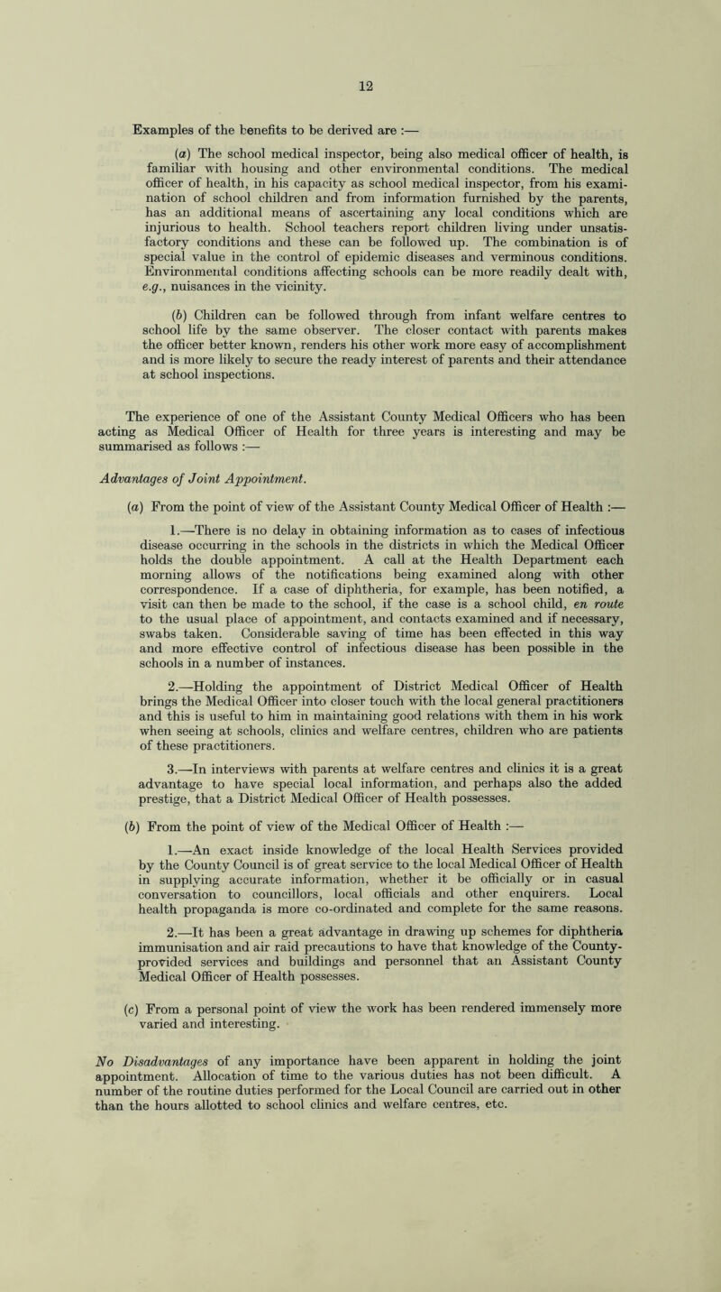 Examples of the benefits to be derived are :— (a) The school medical inspector, being also medical officer of health, is familiar with housing and other environmental conditions. The medical officer of health, in his capacity as school medical inspector, from his exami¬ nation of school children and from information furnished by the parents, has an additional means of ascertaining any local conditions which are injurious to health. School teachers report children living under unsatis¬ factory conditions and these can be followed up. The combination is of special value in the control of epidemic diseases and verminous conditions. Environmental conditions affecting schools can be more readily dealt with, e.g., nuisances in the vicinity. (b) Children can be followed through from infant welfare centres to school life by the same observer. The closer contact with parents makes the officer better known, renders his other work more easy of accomplishment and is more likely to secure the ready interest of parents and their attendance at school inspections. The experience of one of the Assistant County Medical Officers who has been acting as Medical Officer of Health for three years is interesting and may be summarised as follows Advantages of Joint Appointment. (a) From the point of view of the Assistant County Medical Officer of Health :— 1. —There is no delay in obtaining information as to cases of infectious disease occurring in the schools in the districts in which the Medical Officer holds the double appointment. A call at the Health Department each morning allows of the notifications being examined along with other correspondence. If a case of diphtheria, for example, has been notified, a visit can then be made to the school, if the case is a school child, en route to the usual place of appointment, and contacts examined and if necessary, swabs taken. Considerable saving of time has been effected in this way and more effective control of infectious disease has been possible in the schools in a number of instances. 2. —Holding the appointment of District Medical Officer of Health brings the Medical Officer into closer touch with the local general practitioners and this is useful to him in maintaining good relations with them in his work when seeing at schools, clinics and welfare centres, children who are patients of these practitioners. 3. —In interviews with parents at welfare centres and clinics it is a great advantage to have special local information, and perhaps also the added prestige, that a District Medical Officer of Health possesses. (b) From the point of view of the Medical Officer of Health :— 1. —An exact inside knowledge of the local Health Services provided by the County Council is of great service to the local Medical Officer of Health in supplying accurate information, whether it be officially or in casual conversation to councillors, local officials and other enquirers. Local health propaganda is more co-ordinated and complete for the same reasons. 2. —It has been a great advantage in drawing up schemes for diphtheria immunisation and air raid precautions to have that knowledge of the County- provided services and buildings and personnel that an Assistant County Medical Officer of Health possesses. (c) From a personal point of view the work has been rendered immensely more varied and interesting. No Disadvantages of any importance have been apparent in holding the joint appointment. Allocation of time to the various duties has not been difficult. A number of the routine duties performed for the Local Council are carried out in other than the hours allotted to school clinics and welfare centres, etc.