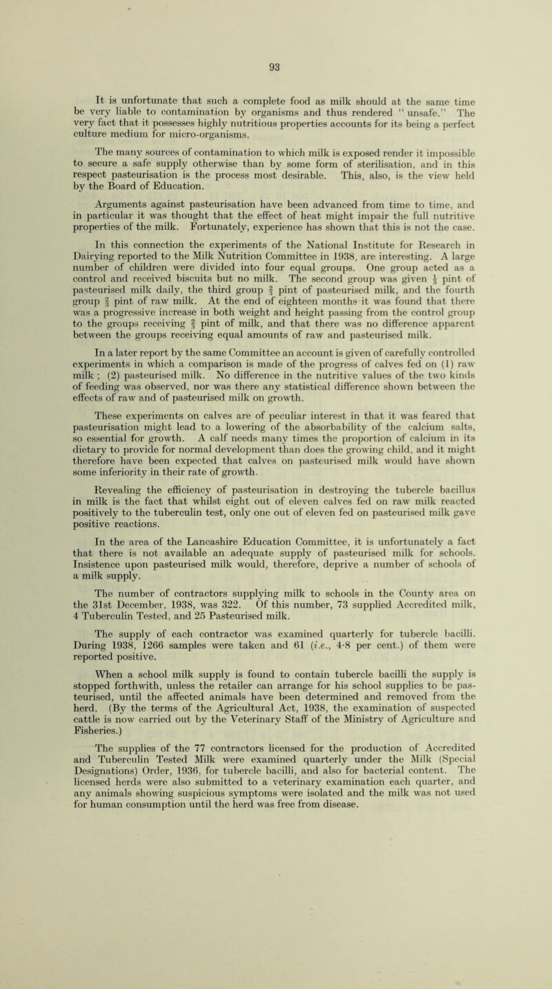 It is unfortunate that such a complete food as milk should at the same time be very liable to contamination by organisms and thus rendered “ unsafe.” The very fact that it possesses highly nutritious properties accounts for its being a perfect culture medium for micro-organisms. The many sources of contamination to which milk is exposed render it impossible to secure a safe supply otherwise than by some form of sterilisation, and in this respect pasteurisation is the process most desirable. This, also, is the view held by the Board of Education. Arguments against pasteurisation have been advanced from time to time, and in particular it was thought that the effect of heat might impair the full nutritive properties of the milk. Fortunately, experience has shown that this is not the case. In this connection the experiments of the National Institute for Research in Dairying reported to the Milk Nutrition Committee in 1938, are interesting. A large number of children were divided into four equal groups. One group acted as a control and received biscuits but no milk. The second group was given J pint of pasteurised milk daily, the third group § pint of pasteurised milk, and the fourth group | pint of raw milk. At the end of eighteen months it was found that there was a progressive increase in both weight and height passing from the control group to the groups receiving § pint of milk, and that there was no difference apparent between the groups receiving equal amounts of raw and pasteurised milk. In a later report by the same Committee an account is given of carefully controlled experiments in which a comparison is made of the progress of calves fed on (1) raw milk ; (2) pasteurised milk. No difference in the nutritive values of the two kinds of feeding was observed, nor was there any statistical difference shown between the effects of raw a,nd of pasteurised milk on growth. These experiments on calves are of peculiar interest in that it was feared that pasteurisation might lead to a lowering of the absorbability of the calcium salts, so essential for growth. A calf needs many times the proportion of calcium in its dietary to provide for normal development than does the growing child, and it might therefore have been expected that calves on pasteurised milk would have shown some inferiority in their rate of growth. Revealing the efficiency of pasteurisation in destroying the tubercle bacillus in milk is the fact that whilst eight out of eleven calves fed on raw milk reacted positively to the tuberculin test, only one out of eleven fed on pasteurised milk gave positive reactions. In the area of the Lancashire Education Committee, it is unfortunately a fact that there is not available an adequate supply of pasteurised milk for schools. Insistence upon pasteurised milk would, therefore, deprive a number of schools of a milk supply. The number of contractors supplying milk to schools in the County area on the 31st December, 1938, was 322. Of this number, 73 supplied Accredited milk, 4 Tuberculin Tested, and 25 Pasteurised milk. The supply of each contractor was examined quarterly for tubercle bacilli. During 1938, 1266 samples were taken and 61 (i.e., 4-8 per cent.) of them were reported positive. When a school milk supply is found to contain tubercle bacilli the supply is stopped forthwith, unless the retailer can arrange for his school supplies to be pas¬ teurised, until the affected animals have been determined and removed from the herd. (By the terms of the Agricultural Act, 1938, the examination of suspected cattle is now carried out by the Veterinary Staff of the Ministry of Agriculture and Fisheries.) The supplies of the 77 contractors licensed for the production of Accredited and Tuberculin Tested Milk were examined quarterly under the Milk (Special Designations) Order, 1936, for tubercle bacilli, and also for bacterial content. The licensed herds were also submitted to a veterinary examination each quarter, and any animals showing suspicious symptoms were isolated and the milk was not used for human consumption until the herd was free from disease.