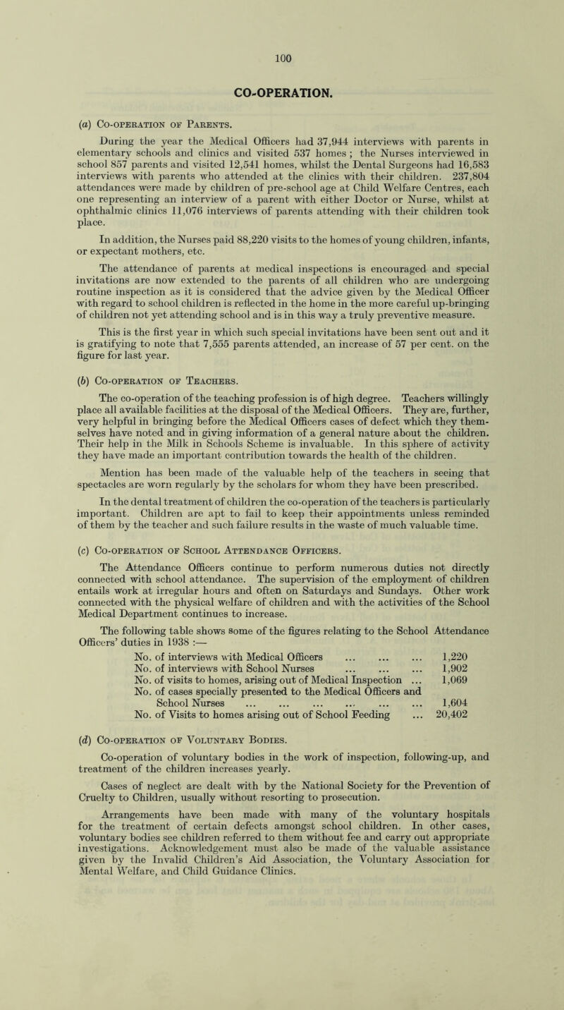 CO-OPERATION. (a) Co-operation of Parents. During the year the Medical Officers had 37,944 interviews with parents in elementary schools and clinics and visited 537 homes ; the Nurses interviewed in school 857 parents and visited 12,541 homes, whilst the Dental Surgeons had 16,583 interviews with parents who attended at the clinics with their children. 237,804 attendances were made by children of pre-school age at Child Welfare Centres, each one representing an interview of a parent with either Doctor or Nurse, whilst at ophthalmic clinics 11,076 interviews of parents attending with their children took place. In addition, the Nurses paid 88,220 visits to the homes of young children, infants, or expectant mothers, etc. The attendance of parents at medical inspections is encouraged and special invitations are now extended to the parents of all children who are undergoing routine inspection as it is considered that the advice given by the Medical Officer with regard to school children is reflected in the home in the more careful up-bringing of children not yet attending school and is in this way a truly preventive measure. This is the first year in which such special invitations have been sent out and it is gratifying to note that 7,555 parents attended, an increase of 57 per cent, on the figure for last year. (b) Co-operation of Teachers. The co-operation of the teaching profession is of high degree. Teachers willingly place all available facilities at the disposal of the Medical Officers. They are, further, very helpful in bringing before the Medical Officers cases of defect which they them¬ selves have noted and in giving information of a general nature about the children. Their help in the Milk in Schools Scheme is invaluable. In this sphere of activity they have made an important contribution towards the health of the children. Mention has been made of the valuable help of the teachers in seeing that spectacles are worn regularly by the scholars for whom they have been prescribed. In the dental treatment of children the co-operation of the teachers is particularly important. Children are apt to fail to keep their appointments unless reminded of them by the teacher and such failure results in the waste of much valuable time. (c) Co-operation of School Attendance Officers. The Attendance Officers continue to perform numerous duties not directly connected with school attendance. The supervision of the employment of children entails work at irregular hours and often on Saturdays and Sundays. Other work connected with the physical welfare of children and with the activities of the School Medical Department continues to increase. The following table shows some of the figures relating to the School Attendance Officers’ duties in 1938 :— No. of interviews with Medical Officers ... ... ... 1,220 No. of interviews with School Nurses ... ... ... 1,902 No. of visits to homes, arising out of Medical Inspection ... 1,069 No. of cases specially presented to the Medical Officers and School Nurses ... ... . ... ... 1,604 No. of Visits to homes arising out of School Feeding ... 20,402 (d) Co-operation of Voluntary Bodies. Co-operation of voluntary bodies in the work of inspection, following-up, and treatment of the children increases yearly. Cases of neglect are dealt with by the National Society for the Prevention of Cruelty to Children, usually without resorting to prosecution. Arrangements have been made with many of the voluntary hospitals for the treatment of certain defects amongst school children. In other cases, voluntary bodies see children referred to them without fee and carry out appropriate investigations. Acknowledgement must also be made of the valuable assistance given by the Invalid Children’s Aid Association, the Voluntary Association for Mental Welfare, and Child Guidance Clinics.