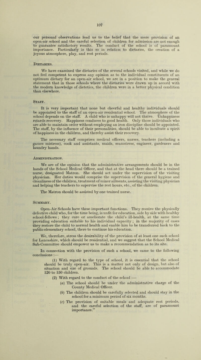 our personal observations lead us to the belief that the mere provision of an open-air school and the careful selection of children for admission are not enough to guarantee satisfactory results. The conduct of the school is of paramount importance. Particularly is this so in relation to dietaries, the creation of a joyous atmosphere, play, and rest periods. Dietaries. We have examined the dietaries of the several schools visited, and while we do not feel competent to express any opinion as to the individual constituents of an optimum dietary for an open-air school, we are in a position to make the general statement that in those schools where the dietaries were drawn up in accord with the modern knowledge of dietetics, the children were in a better physical condition than elsewhere. Staff. It is very important that none but cheerful and healthy individuals should be appointed to the staff of an open-air residential school. The atmosphere of the school depends on the staff. A child who is unhappy will not thrive. Unhappiness retards recovery. Happiness conduces to good health. Only those individuals who are able to maintain order without employing an iron discipline should be appointed. The staff, by the influence of their personalities, should be able to inculcate a spirit of happiness in the children, and thereby assist their recovery. The necessary staff comprises medical officers, nurses, teachers (including a games mistress), cook and assistants, maids, seamstress, engineer, gardeners and laundry hands. Administration . We are of the opinion that the administrative arrangements should be in the hands of the School Medical Officer, and that at the head there should be a trained nurse, designated Matron. She should act under the supervision of the visiting physician. Her duties would comprise the supervision of the general hygiene and cleanliness of the children, treatment of minor ailments, assisting the visiting physician and helping the teachers to supervise the rest hours, etc., of the children. The Matron should be assisted by one trained nurse. Summary. Open-Air Schools have these important functions. They receive the physically defective child who, for the time being, is unfit for education, side by side with healthy school-fellows ; they cure or ameliorate the child’s ill-health, at the same time providing education suitable to his individual capacity ; in the majority of cases they restore the child to normal health and enable him to be transferred back to the public elementary school, there to continue his education. We, therefore, stress the desirability of the provision of at least one such school for Lancashire, which should be residential, and we suggest that the School Medical Sub-Committee should empower us to make a recommendation as to its site. In connection with the provision of such a school, we came to the following conclusions :— (1) With regard to the type of school, it is essential that the school should be truly open-air. This is a matter not only of design, but also of situation and size of grounds. The school should be able to accommodate 120 to 150 children. (2) With regard to the conduct of the school:— (a) The school should be under the administrative charge of the County Medical Officer. (b) The children should be carefully selected and should stay in the school for a minimum period of six months. (c) The provision of suitable meals and adequate rest periods, and the careful selection of the staff, are of paramount importance.”