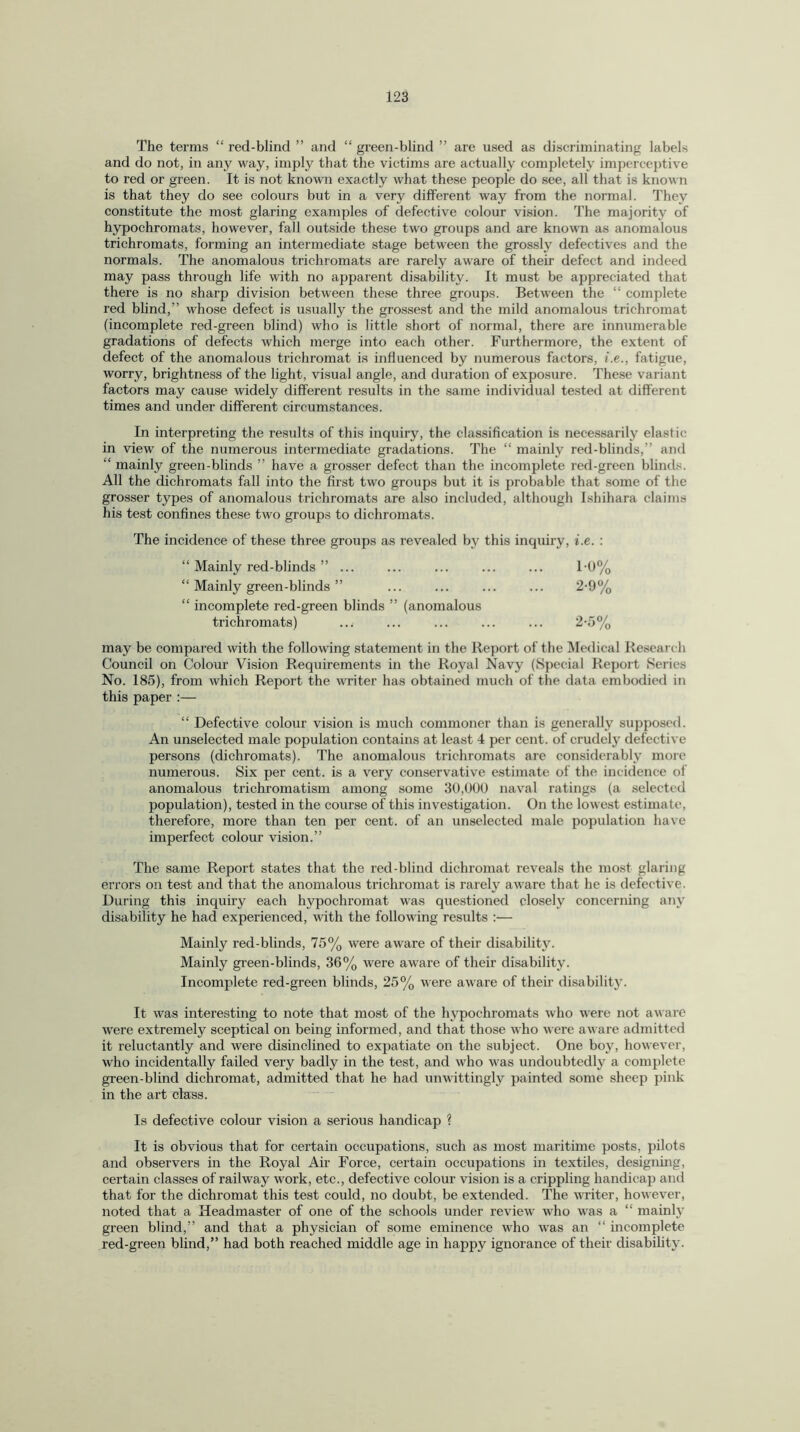 The terms “ red-blind ” and “ green-blind ” are used as discriminating labels and do not, in any way, imply that the victims are actually completely imperceptive to red or green. It is not known exactly what these people do see, all that is known is that they do see colours but in a very different way from the normal. They constitute the most glaring examples of defective colour vision. The majority of hypochromats, however, fall outside these two groups and are known as anomalous trichromats, forming an intermediate stage between the grossly defectives and the normals. The anomalous trichromats are rarely aware of their defect and indeed may pass through life with no apparent disability. It must be appreciated that there is no sharp division between these three groups. Between the “ complete red blind,” whose defect is usually the grossest and the mild anomalous trichromat (incomplete red-green blind) who is little short of normal, there are innumerable gradations of defects which merge into each other. Furthermore, the extent of defect of the anomalous trichromat is influenced by numerous factors, i.e., fatigue, worry, brightness of the light, visual angle, and duration of exposure. These variant factors may cause widely different results in the same individual tested at different times and under different circumstances. In interpreting the results of this inquiry, the classification is necessarily elastic in view of the numerous intermediate gradations. The “ mainly red-blinds,” and “ mainly green-blinds ” have a grosser defect than the incomplete red-green blinds. All the dichromats fall into the first two groups but it is probable that some of the grosser types of anomalous trichromats are also included, although Ishihara claims his test confines these two groups to dichromats. The incidence of these three groups as revealed by this inquiry, i.e. : Mainly red-blinds ” ... ... i-o% Mainly green-blinds ” ... 2-9% incomplete red-green blinds ” (anomalous trichromats) ... 2-5% may be compared with the following statement in the Report of the Medical Research Council on Colour Vision Requirements in the Royal Navy (Special Report Series No. 185), from which Report the writer has obtained much of the data embodied in this paper :— “ Defective colour vision is much commoner than is generally supposed. An unselected male population contains at least 4 per cent, of crudely defective persons (dichromats). The anomalous trichromats are considerably more numerous. Six per cent, is a very conservative estimate of the incidence of anomalous trichromatism among some 30,000 naval ratings (a selected population), tested in the course of this investigation. On the lowest estimate, therefore, more than ten per cent, of an unselected male population have imperfect colour vision.” The same Report states that the red-blind dichromat reveals the most glaring errors on test and that the anomalous trichromat is rarely aware that he is defective. During this inquiry each hypochromat was questioned closely concerning any disability he had experienced, with the following results :— Mainly red-blinds, 75% were aware of their disability. Mainly green-blinds, 36% were aware of their disability. Incomplete red-green blinds, 25% were aware of their disability. It was interesting to note that most of the hypochromats who were not aware were extremely sceptical on being informed, and that those who were aware admitted it reluctantly and were disinclined to expatiate on the subject. One boy, however, who incidentally failed very badly in the test, and who was undoubtedly a complete green-blind dichromat, admitted that he had unwittingly painted some sheep pink in the art class. Is defective colour vision a serious handicap ? It is obvious that for certain occupations, such as most maritime posts, pilots and observers in the Royal Air Force, certain occupations in textiles, designing, certain classes of railway work, etc., defective colour vision is a crippling handicap and that for the dichromat this test could, no doubt, be extended. The writer, however, noted that a Headmaster of one of the schools under review who was a “ mainly green blind,” and that a physician of some eminence who was an “ incomplete red-green blind,” had both reached middle age in happy ignorance of their disability.