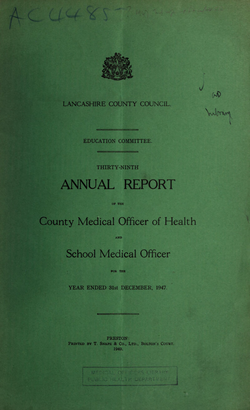 EDUCATION COMMITTEE. THIRTY-NINTH ANNUAL REPORT OP TELE County Medical Officer of Health AND School Medical Officer FOR THU YEAR ENDED 31st DECEMBER, 1947. PRESTON: Printed by T. Snape & Co., Ltd., Bolton’s Court.