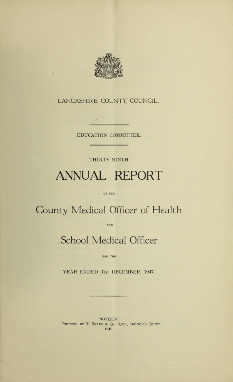 EDUCATION COMMITTEE. THIRTY-NINTH ANNUAL REPORT OF THE County Medical Officer of Health AND School Medical Officer FOR THE YEAR ENDED 31st DECEMBER, 1947. PRESTON: Printed by T. Snape & Co., Ltd., Bolton’s Court. 1949.