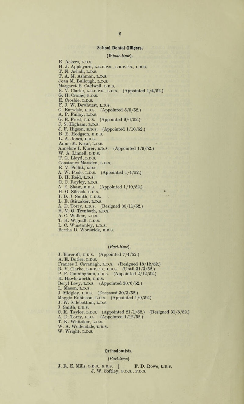 School Dental Officers. {Whole-time). R. Ackers, l.d.s. H. J. Appleyard, l.r.o.p.s., l.r.f.p.s., l.d.s. T. N. Ashall, l.d.s. T. A. M. Ashman, l.d.s. Joan M. Bullough, l.d.s. Margaret E. Caldwell, l.d.s. R. V. Clarke, l.r.c.p.s., l.d.s. (Appointed 1/4/52.) G. H. Craine, b.d.s. E. Crosbie, l.d.s. F. J. W. Dewhurst, l.d.s. G. Entwisle, l.d.s. (Appointed 5/5/52.) A. P. Finlay, l.d.s. G. E. Frost, l.d.s. (Appointed 9/6/52.) J. S. Higham, b.d.s. J. F. Higson, b.d.s. (Appointed 1/10/52.) R. E. Hodgson, b.d.s. L. A. Jones, l.d.s. Annie M. Kean, l.d.s. Annelore I. Kurer, b.d.s. (Appointed 1/9/52.) W. A. Linnell, l.d.s. T. G. Lloyd, l.d.s. Constance Marsden, l.d.s. E. V. Pollitt, l.d.s. A. W. Poole, l.d.s. (Appointed 1/4/52.) B. H. Reid, l.d.s. G. C. Royley, l.d.s. A. E. Shaw, b.d.s. (Appointed 1/10/52.) H. O. Silcock, l.d.s. I. D. J. Smith, l.d.s. L. E. Stirzaker, l.d.s. A. D. Torry, l.d.s. (Resigned 30/11/52.) H. V. 0. Trenbath, l.d.s. A. C. Walker, l.d.s. T. H. Wignall, l.d.s. L. C. Winstanley, l.d.s. Bertha D. Worswick, b.d.s. {Part-time). J. Barcroft, l.d.s. (Appointed 7/4/52.) A. E. Butler, l.d.s. Frances I. Cavanagh, l.d.s. (Resigned 18/12/52.) R. V. Clarke, l.r.f.p.s., l.d.s. (Until 31/3/52.) P. F. Cunningham, l.d.s. (Appointed 2/12/52.) R. Hawksworth, l.d.s. Beryl Levy, l.d.s. (Appointed 30/6/52.) L. Mason, l.d.s. J. Midgley, l.d.s. (Deceased 30/3/52.) Maggie Robinson, l.d.s. (Appointed 1/9/52.) J. W. Sidebottom, l.d.s. J. Smith, l.d.s. C. K. Taylor, l.d.s. (Appointed 21/1/52.) (Resigned 31/8/52.) A. D. Torry, l.d.s. (Appointed 1/12/52.) T. K. Whitaker, l.d.s. W. A. Wolfendale, l.d.s. W. Wright, l.d.s. Orthodontists. {Part-time). J. R. E. Mills, l.d.s., f.d.s. | F. D. Rowe, l.d.s, J. W. Softley, b.d.s., f.d.s.