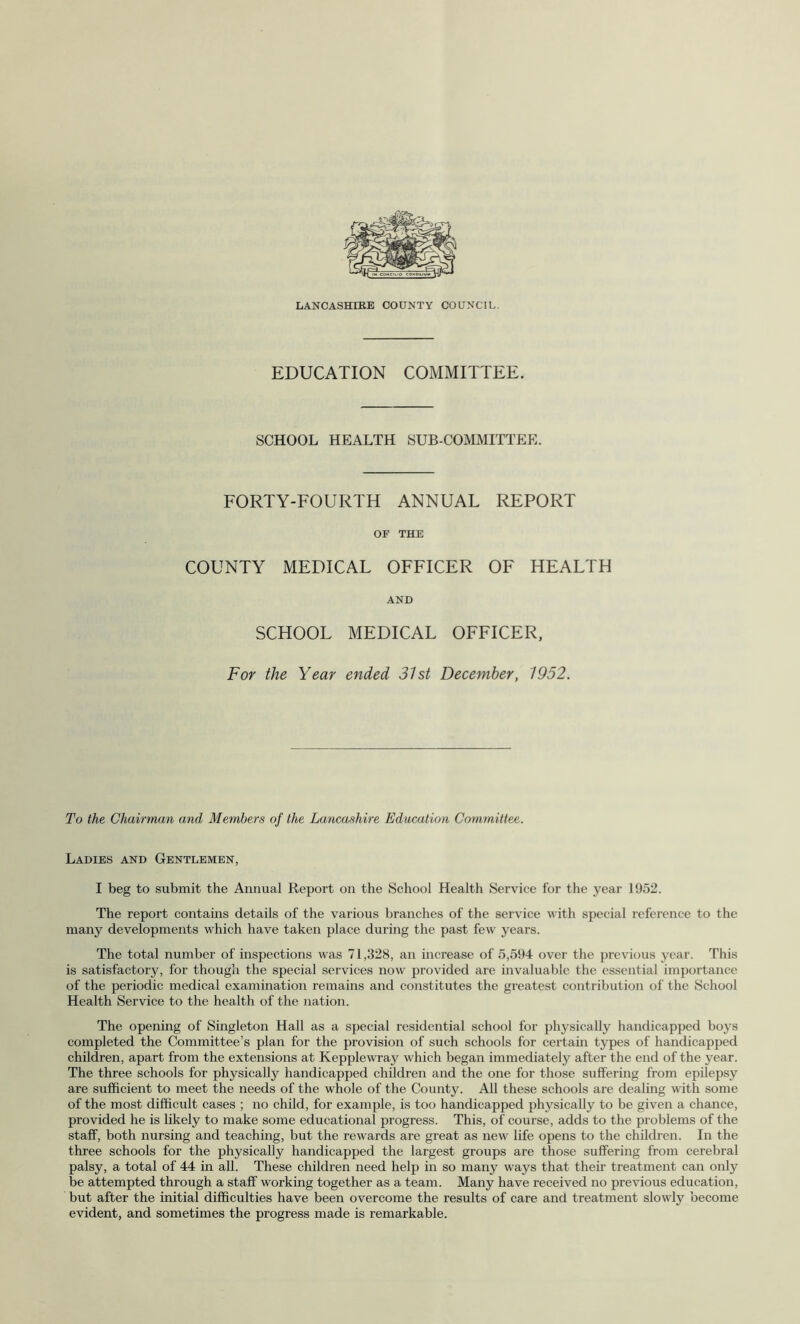 LANCASHIRE COUNTY COUNCIL. EDUCATION COMMITTEE. SCHOOL HEALTH SUB-COMMITTEE. FORTY-FOURTH ANNUAL REPORT OF THE COUNTY MEDICAL OFFICER OF HEALTH AND SCHOOL MEDICAL OFFICER, For the Year ended 31st December, 1952. To the Chairman and Members of the Lancashire Education Committee. Ladies and Gentlemen, I beg to submit the Annual Report on the School Health Service for the year 1952. The report contains details of the various branches of the service with special reference to the many developments which have taken place during the past few years. The total number of inspections was 71,328, an increase of 5,594 over the previous year. This is satisfactory, for though the special services now provided are invaluable the essential importance of the periodic medical examination remains and constitutes the greatest contribution of the School Health Service to the health of the nation. The opening of Singleton Hall as a special residential school for physically handicapped boys completed the Committee’s plan for the provision of such schools for certain types of handicapped children, apart from the extensions at Kepplewray which began immediately after the end of the year. The three schools for physically handicapped children and the one for those suffering from epilepsy are sufficient to meet the needs of the whole of the County. All these schools are dealing with some of the most difficult cases ; no child, for example, is too handicapped physically to be given a chance, provided he is likely to make some educational progress. This, of course, adds to the problems of the staff, both nursing and teaching, but the rewards are great as new life opens to the children. In the three schools for the physically handicapped the largest groups are those suffering from cerebral palsy, a total of 44 in all. These children need help in so many ways that their treatment can only be attempted through a staff working together as a team. Many have received no previous education, but after the initial difficulties have been overcome the results of care and treatment slowly become evident, and sometimes the progress made is remarkable.