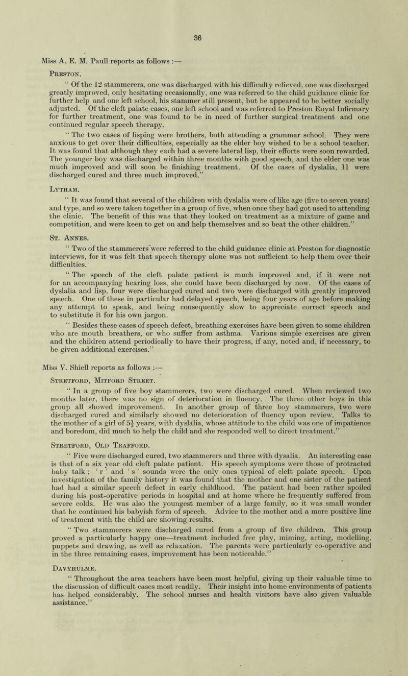 Miss A. E. M. Pauli reports as follows :— Preston. “ Of the 12 stammerers, one was discharged with his difficulty relieved, one was discharged greatly improved, only hesitating occasionally, one was referred to the child guidance clinic for further help and one left school, his stammer still present, but he appeared to be better socially adjusted. Of the cleft palate cases, one left school and was referred to Preston Royal Infirmary for further treatment, one was found to be in need of further surgical treatment and one continued regular speech therapy. “ The two cases of lisping were brothers, both attending a grammar school. They were anxious to get over their difficulties, especially as the elder boy wished to be a school teacher. It was found that although they each had a severe lateral lisp, their efforts were soon rewarded. The younger boy was discharged within three months with good speech, and the elder one was much improved and will soon be finishing treatment. Of the cases of dyslalia, 11 were discharged cured and three much improved.” Lytham. “ It was found that several of the children with dyslalia were of like age (five to seven years) and type, and so were taken together in a group of five, when once they had got used to attending the clinic. The benefit of this was that they looked on treatment as a mixture of game and competition, and were keen to get on and help themselves and so beat the other children.” St. Annes. “ Two of the stammerers were referred to the child guidance clinic at Preston for diagnostic interviews, for it was felt that speech therapy alone was not sufficient to help them over their difficulties. “ The speech of the cleft palate patient is much improved and, if it were not for an accompanying hearing loss, she could have been discharged by now. Of the cases of dyslalia and lisp, four were discharged cured and two were discharged with greatly improved speech. One of these in particular had delayed speech, being four years of age before making any attempt to speak, and being consequently slow to appreciate correct speech and to substitute it for his own jargon. “ Besides these cases of speech defect, breathing exercises have been given to some children who are mouth breathers, or who suffer from asthma. Various simple exercises are given and the children attend periodically to have their progress, if any, noted and, if necessary, to be given additional exercises.” Miss V. Shiell reports as follows :— Streteord, Mitford Street. “ In a group of five boy stammerers, two were discharged cured. When reviewed two months later, there was no sign of deterioration in fluency. The three other boys in this group all showed improvement. In another group of three boy stammerers, two were discharged cured and similarly showed no deterioration of fluency upon review. Talks to the mother of a girl of 5^ years, with dyslalia, whose attitude to the child was one of impatience and boredom, did much to help the child and she responded well to direct treatment.” Stretford, Old Trafford. “ Five were discharged cured, two stammerers and three with dysalia. An interesting case is that of a six year old cleft palate patient. His speech symptoms were those of protracted baby talk ; ‘ r ’ and ‘ s ’ sounds were the only ones typical of cleft palate speech. Upon investigation of the family history it was found that the mother and one sister of the patient had had a similar speech defect in early childhood. The patient had been rather spoiled during his post-operative periods in hospital and at home where he frequently suffered from severe colds. He was also the youngest member of a large family, so it was small wonder that he continued his babyish form of speech. Advice to the mother and a more positive line of treatment with the child are showing results. “ Two stammerers were discharged cured from a group of five children. This group proved a particularly happy one—treatment included free play, miming, acting, modelling, puppets and drawing, as well as relaxation. The parents were particularly co-operative and in the three remaining cases, improvement has been noticeable.” Davyhulme. “ Throughout the area teachers have been most helpful, giving up then' valuable time to the discussion of difficult cases most readily. Their insight into home environments of patients has helped considerably. The school nurses and health visitors have also given valuable assistance.”