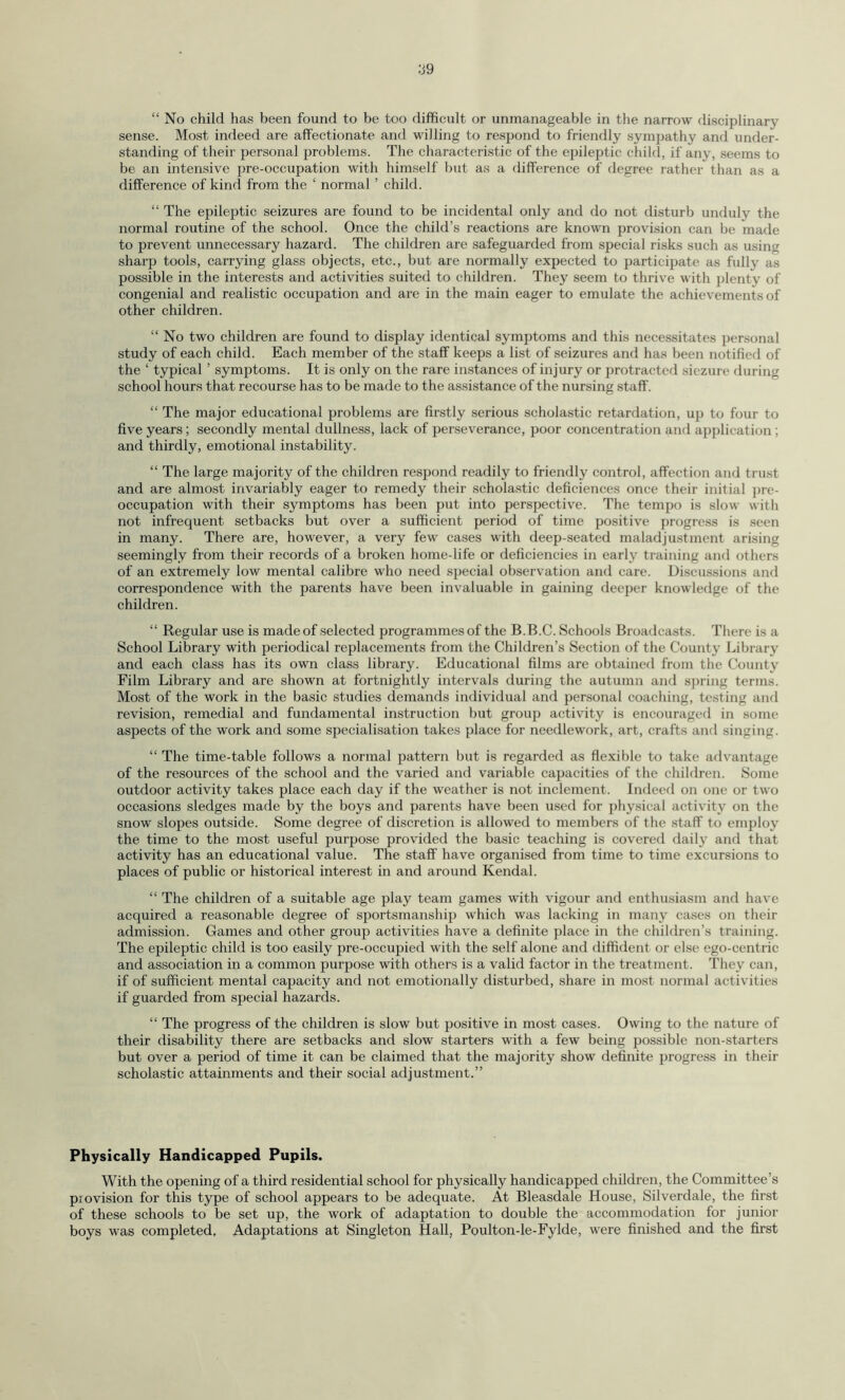 “ No child has been found to be too difficult or unmanageable in the narrow disciplinary sense. Most indeed are affectionate and willing to respond to friendly sympathy and under¬ standing of their personal problems. The characteristic of the epileptic child, if any, seems to be an intensive pre-occupation with himself but as a difference of degree rather than as a difference of kind from the ‘ normal ’ child. “ The epileptic seizures are found to be incidental only and do not disturb unduly the normal routine of the school. Once the child’s reactions are known provision can be made to prevent unnecessary hazard. The children are safeguarded from special risks such as using sharp tools, carrying glass objects, etc., but are normally expected to participate as fully as possible in the interests and activities suited to children. They seem to thrive with plenty of congenial and realistic occupation and are in the main eager to emulate the achievements of other children. “ No two children are found to display identical symptoms and this necessitates personal study of each child. Each member of the staff keeps a list of seizures and has been notified of the ‘ typical ’ symptoms. It is only on the rare instances of injury or protracted siczure during school hours that recourse has to be made to the assistance of the nursing staff. “ The major educational problems are firstly serious scholastic retardation, up to four to five years; secondly mental dullness, lack of perseverance, poor concentration and application ; and thirdly, emotional instability. “ The large majority of the children respond readily to friendly control, affection and trust and are almost invariably eager to remedy their scholastic deficiences once their initial pre¬ occupation with their symptoms has been put into perspective. The tempo is slow with not infrequent setbacks but over a sufficient period of time positive progress is seen in many. There are, however, a very few cases with deep-seated maladjustment arising seemingly from their records of a broken home-life or deficiencies in early training and others of an extremely low mental calibre who need special observation and care. Discussions and correspondence with the parents have been invaluable in gaining deeper knowledge of the children. “ Regular use is made of selected programmes of the B.B.C. Schools Broadcasts. There is a School Library with periodical replacements from the Children’s Section of the County Library and each class has its own class library. Educational films are obtained from the County Film Library and are shown at fortnightly intervals during the autumn and spring terms. Most of the work in the basic studies demands individual and personal coaching, testing and revision, remedial and fundamental instruction but group activity is encouraged in some aspects of the work and some specialisation takes place for needlework, art, crafts and singing. “ The time-table follows a normal pattern but is regarded as flexible to take advantage of the resources of the school and the varied and variable capacities of the children. Some outdoor activity takes place each day if the weather is not inclement. Indeed on one or two occasions sledges made by the boys and parents have been used for physical activity on the snow slopes outside. Some degree of discretion is allowed to members of the staff to employ the time to the most useful purpose provided the basic teaching is covered daily and that activity has an educational value. The staff have organised from time to time excursions to places of public or historical interest in and around Kendal. “ The children of a suitable age play team games with vigour and enthusiasm and have acquired a reasonable degree of sportsmanship which was lacking in many cases on their admission. Games and other group activities have a definite place in the children’s training. The epileptic child is too easily pre-occupied with the self alone and diffident or else ego-centric and association in a common purpose with others is a valid factor in the treatment. They can, if of sufficient mental capacity and not emotionally disturbed, share in most normal activities if guarded from special hazards. “ The progress of the children is slow but positive in most cases. Owing to the nature of their disability there are setbacks and slow starters with a few being possible non-starters but over a period of time it can be claimed that the majority show definite progress in their scholastic attainments and their social adjustment.” Physically Handicapped Pupils. With the opening of a third residential school for physically handicapped children, the Committee’s provision for this type of school appears to be adequate. At Bleasdale House, Silverdale, the first of these schools to be set up, the work of adaptation to double the accommodation for junior boys was completed. Adaptations at Singleton Hall, Poulton-le-Fylde, were finished and the first