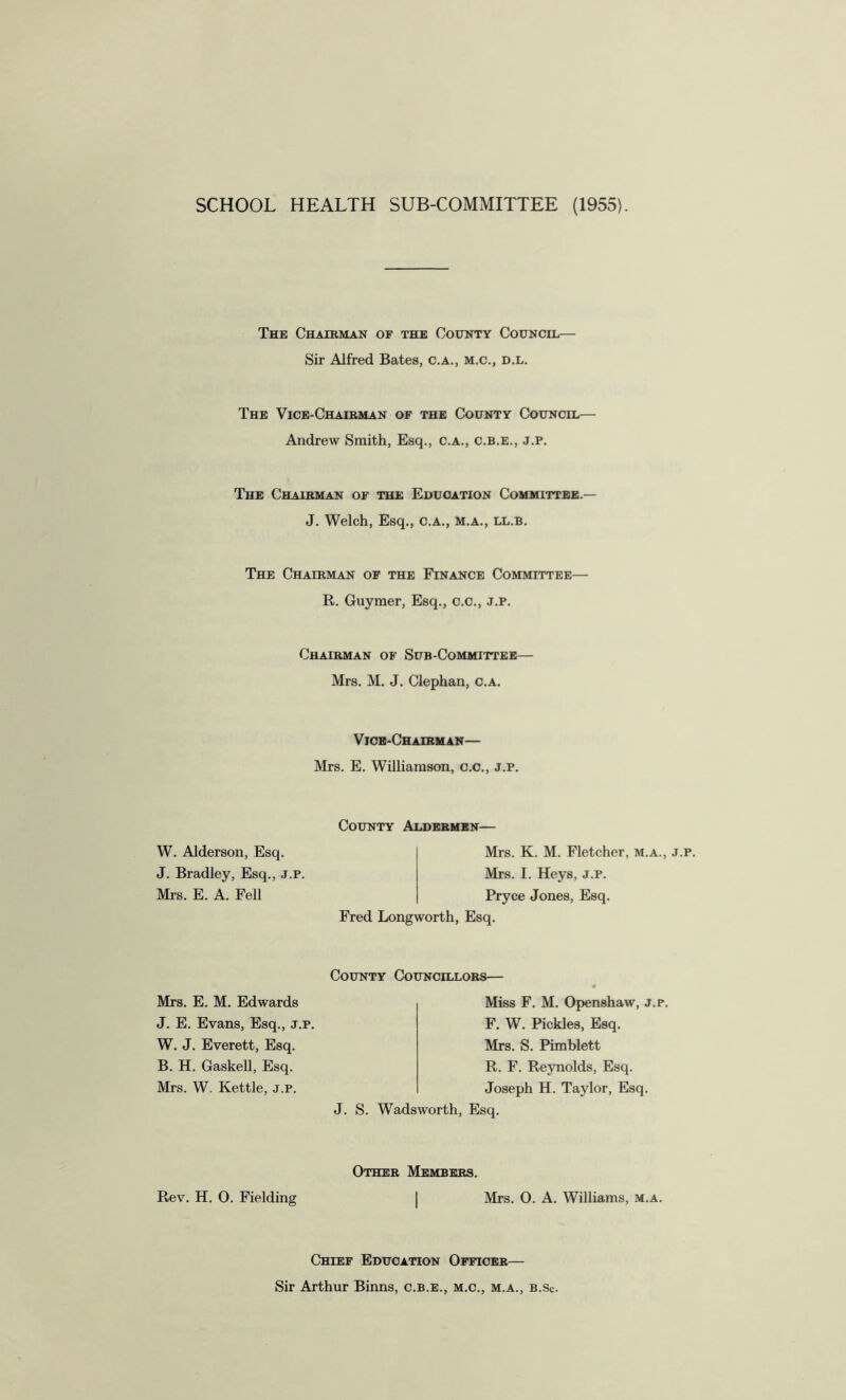 SCHOOL HEALTH SUB-COMMITTEE (1955). The Chairman of the County Council— Sir Alfred Bates, c.a., m.c., d.l. The Vice-Chairman of the County Council— Andrew Smith, Esq., c.a., c.b.e., j.p. The Chairman of the Education Committee.— J. Welch, Esq., c.a., m.a., ll.b. The Chairman of the Finance Committee— R. Guymer, Esq., c.c., j.p. Chairman of Sub-Committee— Mrs. M. J. Clephan, c.a. Vice-Chairman— Mrs. E. Williamson, c.c., j.p. County Aldermen— W. Alderson, Esq. J. Bradley, Esq., j.p. Mrs. E. A. Fell Mrs. K. M. Fletcher, m.a., j.p. Mrs. I. Heys, j.p. Pryce Jones, Esq. Fred Long worth, Esq. County Councillors— Mrs. E. M. Edwards Miss F. M. Openshaw, j.p. F. W. Pickles, Esq. Mrs. S. Pimblett R. F. Reynolds, Esq. Joseph H. Taylor, Esq. J. E. Evans, Esq., j.p. W. J. Everett, Esq. B. H. Gaskell, Esq. Mrs. W. Kettle, j.p. J. S. Wadsworth, Esq. Other Members. Rev. H. O. Fielding Mrs. O. A. Williams, m.a. Chief Education Officer— Sir Arthur Binns, c.b.e., m.c., m.a., b.sc.