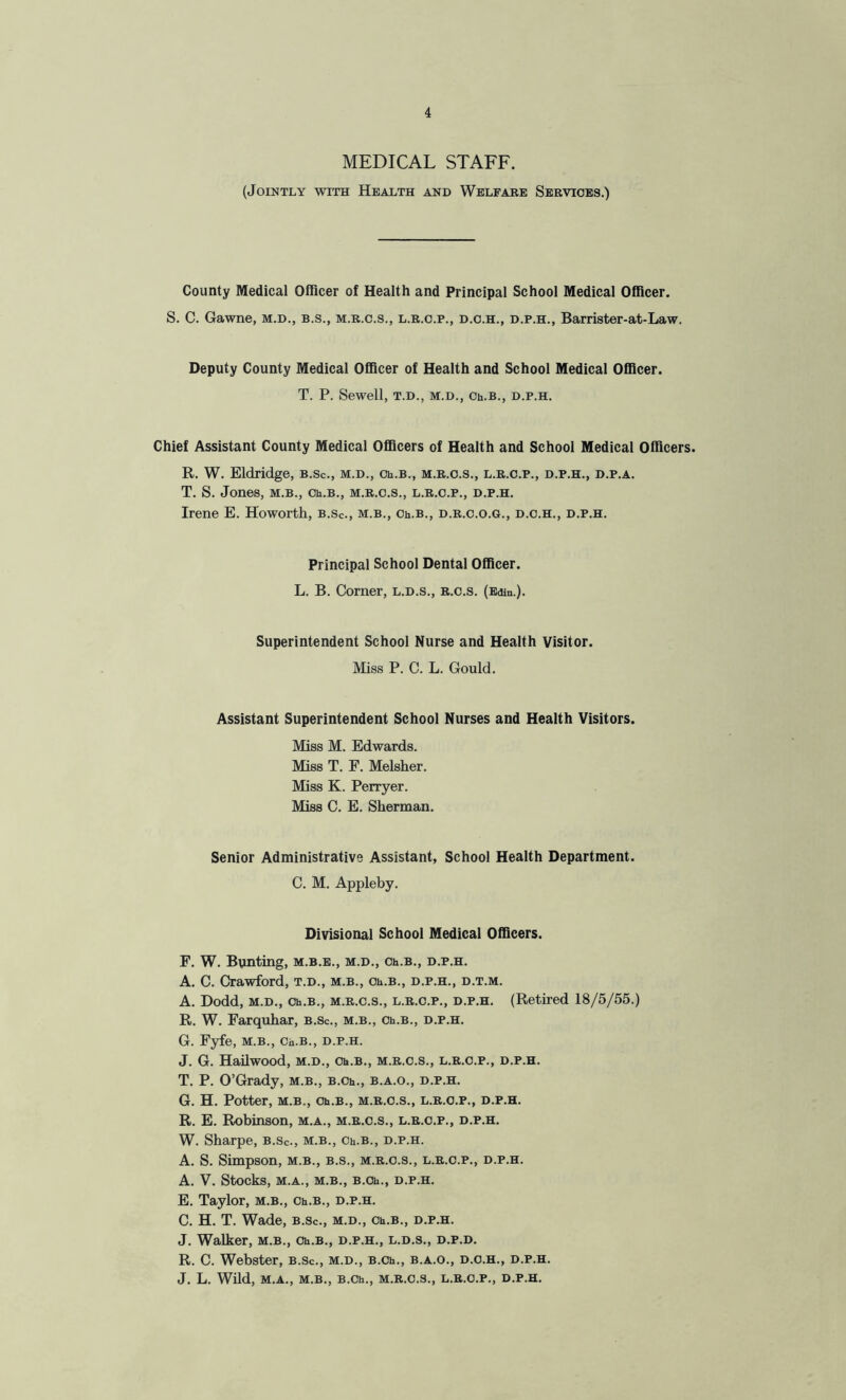 MEDICAL STAFF. (Jointly with Health and Welfare Services.) County Medical Officer of Health and Principal School Medical Officer. S. C. Gawne, m.d., b.s., m.r.c.s., l.r.c.p., d.c.h., d.p.h., Barrister-at-Law. Deputy County Medical Officer of Health and School Medical Officer. T. P. Sewell, t.d., m.d., Ch.B., d.p.h. Chief Assistant County Medical Officers of Health and School Medical Officers. R. W. Eldridge, b.Sc., m.d., Ch.B., m.r.c.s., l.r.c.p., d.p.h., d.p.a. T. S. Jones, m.b., Ch.B., m.r.c.s., l.r.c.p., d.p.h. Irene E. Howorth, b.sc., m.b., Ch.B., d.r.c.o.g., d.c.h., d.p.h. Principal School Dental Officer. L. B. Corner, l.d.s., r.o.s. (Edin.). Superintendent School Nurse and Health Visitor. Miss P. C. L. Gould. Assistant Superintendent School Nurses and Health Visitors. Miss M. Edwards. Miss T. F. Melsher. Miss K. Perryer. Miss C. E. Sherman. Senior Administrative Assistant, School Health Department. C. M. Appleby. Divisional School Medical Officers. F. W. Bunting, m.b.e., m.d., Ch.B., d.p.h. A. C. Crawford, t.d., m.b., Ch.B., d.p.h., d.t.m. A. Dodd, m.d., Ch.B., m.r.c.s., l.r.c.p., d.p.h. (Retired 18/5/55.) R. W. Farquhar, b.Sc., m.b., Ch.B., d.p.h. G. Fyfe, m.b., Ch.B., d.p.h. J. G. Hailwood, m.d., Ch.B., m.r.c.s., l.r.c.p., d.p.h. T. P. O’Grady, m.b., B.Ch., b.a.o., d.p.h. G. H. Potter, m.b., Ch.B., m.r.c.s., l.r.c.p., d.p.h. R. E. Robinson, m.a., m.r.c.s., l.r.c.p., d.p.h. W. Sharpe, b.sc., m.b., Ch.B., d.p.h. A. S. Simpson, m.b., b.s., m.r.c.s., l.r.c.p., d.p.h. A. V. Stocks, M.A., M.B., B.Ch., D.P.H. E. Taylor, m.b., Ch.B., d.p.h. C. H. T. Wade, b.Sc., m.d., Ch.B., d.p.h. J. Walker, m.b., Ch.B., d.p.h., l.d.s., d.p.d. R. C. Webster, b.Sc., m.d., B.Ch., b.a.o., d.c.h., d.p.h. J. L. Wild, M.A., M.B., B.Ch., M.R.C.S., L.R.C.P., D.P.H.