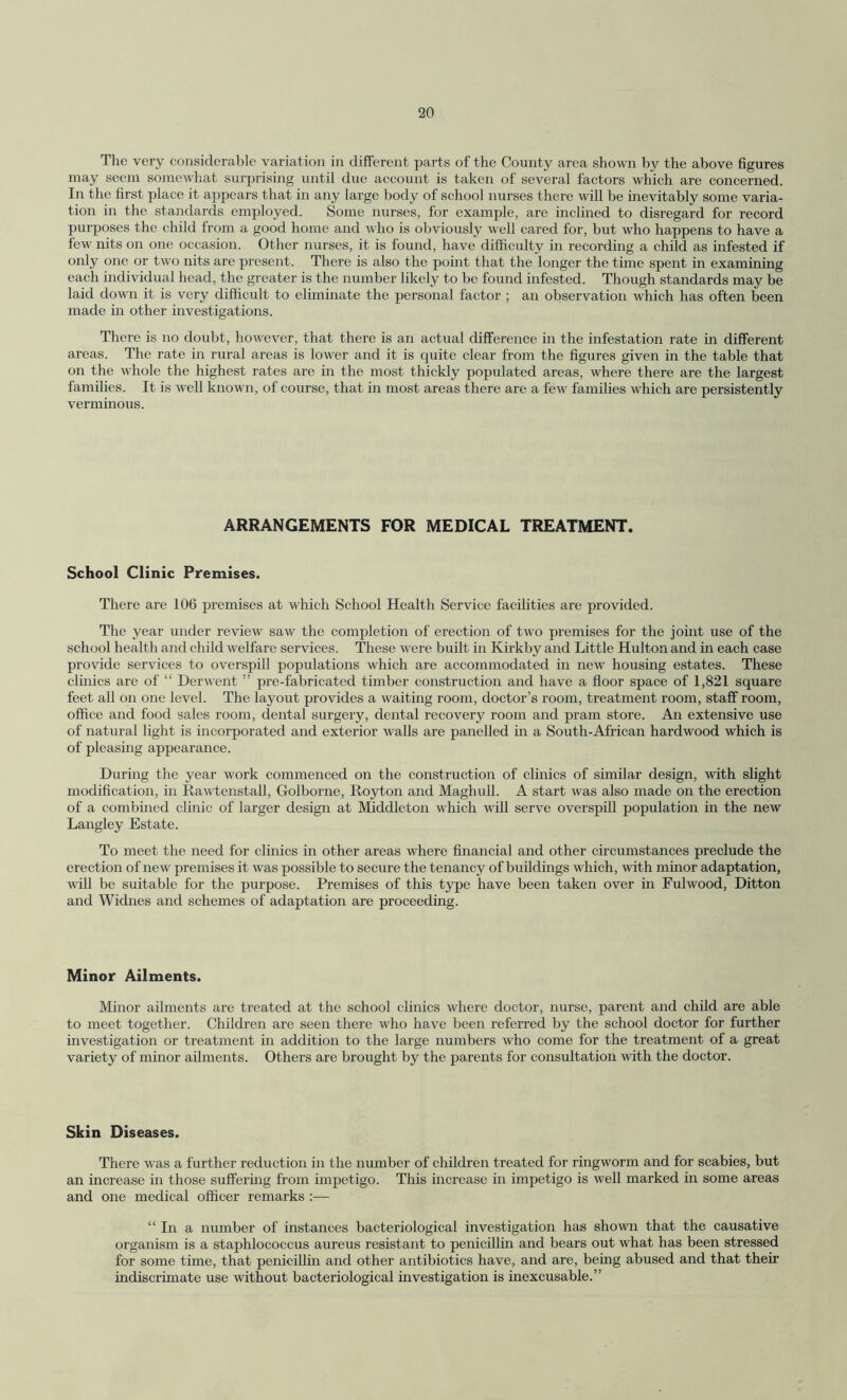 The very considerable variation in different parts of the County area shown by the above figures may seem somewhat surprising until due account is taken of several factors which are concerned. In the first place it appears that in any large body of school nurses there will be inevitably some varia¬ tion in the standards employed. Some nurses, for example, are inclined to disregard for record purposes the child from a good home and who is obviously well cared for, but who happens to have a few nits on one occasion. Other nurses, it is found, have difficulty in recording a child as infested if only one or two nits are present. There is also the point that the longer the time spent in examining each individual head, the greater is the number likely to be found infested. Though standards may be laid down it is very difficult to eliminate the personal factor ; an observation which has often been made in other investigations. There is no doubt, however, that there is an actual difference in the infestation rate in different areas. The rate in rural areas is lower and it is quite clear from the figures given in the table that on the whole the highest rates are in the most thickly populated areas, where there are the largest families. It is we 11 known, of course, that in most areas there are a few families which are persistently verminous. ARRANGEMENTS FOR MEDICAL TREATMENT. School Clinic Premises. There are 106 premises at which School Health Service facilities are provided. The year under review saw the completion of erection of two premises for the joint use of the school health and child welfare services. These were built in Kirkby and Little Hulton and in each case provide services to overspill populations which are accommodated in new housing estates. These clinics are of “ Derwent ” pre-fabricated timber construction and have a floor space of 1,821 square feet all on one level. The layout provides a waiting room, doctor’s room, treatment room, staff room, office and food sales room, dental surgery, dental recovery room and pram store. An extensive use of natural light is incorporated and exterior walls are panelled in a South-African hardwood which is of pleasing appearance. During the year work commenced on the construction of clinics of similar design, with slight modification, in Rawtenstall, Golborne, Royton and Maghull. A start was also made on the erection of a combined clinic of larger design at Middleton which will serve overspill population in the new Langley Estate. To meet the need for clinics in other areas where financial and other circumstances preclude the erection of new premises it was possible to secure the tenancy of buildings which, with minor adaptation, will be suitable for the purpose. Premises of this type have been taken over in Fulwood, Ditton and Widnes and schemes of adaptation are proceeding. Minor Ailments. Minor ailments are treated at the school clinics where doctor, nurse, parent and child are able to meet together. Children are seen there who have been referred by the school doctor for further investigation or treatment in addition to the large numbers who come for the treatment of a great variety of minor ailments. Others are brought by the parents for consultation with the doctor. Skin Diseases. There was a further reduction in the number of children treated for ringworm and for scabies, but an increase in those suffering from impetigo. This increase in impetigo is well marked in some areas and one medical officer remarks :— “In a number of instances bacteriological investigation has shown that the causative organism is a staphlococcus aureus resistant to penicillin and bears out what has been stressed for some time, that penicillin and other antibiotics have, and are, being abused and that their indiscrimate use without bacteriological investigation is inexcusable.”