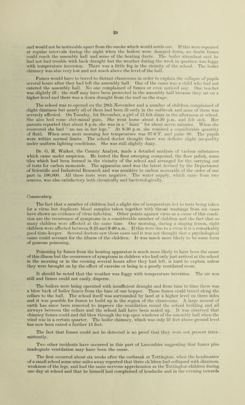 and would not be noticeable apart from the smoke which would settle out. If this were repeated at regular intervals during the night when the boilers were damped down, no doubt fumes could reach the assembly hall and some of the heating ducts. The boiler attendant said he had not had trouble with back draught but the weather during the week in question was foggy with temperature inversion. There was a little fog in the vicinity of the school. The boiler chimney was also very low and not much above the level of the hall. Fumes would have to travel to distant classrooms in order to explain the collapse of pupils several hours after they had left the assembly hall. One of the cases was a child who had not entered the assembly hall. No one complained of fumes or even noticed any. One teacher was slightly ill; the staff may have been protected in the assembly hall because they sat on a higher level and there was a down draught from the roof on the stage. The school was re-opened on the 28th November and a number of children complained of slight dizziness but nearly all of them had been ill early in the outbreak and none of them was severely affected. On Tuesday, 1st December, a girl of 13 felt dizzy in the afternoon at school. She also had some abdominal pain. She went home about 4-30 p.m. and felt sick. Her parents reported that about 8 p.m. she was in a “ faint ” for about seven minutes. When she recovered she had “ no use in her legs.” At 9-30 p.m. she vomited a considerable quantity of fluid. When seen next morning her temperature was 97-8°F. and pulse 80. The pupils were within normal limits. The school doctor thought there was definite slight inequality under uniform lighting conditions. She was still slightly dizzy. Dr. G. H. Walker, the County Analyst, made a detailed analysis of various substances which came under suspicion. He tested the floor sweeping compound, the floor polish, some tiles which had been burned in the vicinity of the school and arranged for the carrying out of tests for carbon monoxide. The apparatus used was the latest devised by the Department of Scientific and Industrial Research and was sensitive to carbon monoxide of the order of one part in 100,000. All these tests were negative. The water supply, which came from two sources, was also satisfactory both chemically and bacteriologieally. Commentary. The fact that a number of children had a slight rise of temperature led to tests being taken for a virus but duplicate blood samples taken together with throat washings from six cases have shown no evidence of virus infection. Other points against virus as a cause of this condi¬ tion are the recurrence of symptoms in a considerable number of children and the fact that so many children were affected at the same time. One morning, during a singing lesson, eight children were affected between 9-25 and 9-40 a.m. If this were due to a virus it is a remarkably good time-keeper. Several doctors saw these cases and it was not thought that a psychological cause could account for the illness of the children. It was much more likely to be some form of gaseous poisoning. Poisoning by fumes from the heating apparatus is much more likely to have been the cause of this illness but the occurrence of symptoms in children who had only just arrived at the school in the morning or in the evening several hours after they had left, is hard to explain unless they were brought on by the effect of exercise or being in a poorly ventilated room. It should be noted that the weather was foggy with temperature inversion. The air was still and fumes could not easily disperse. The boilers were being operated with insufficient draught and from time to time there was a blow back of boiler fumes from the base of one hopper. These fumes could travel along the cellars to the hall. The school itself was surrounded by land at a higher level on three sides and it was possible for fumes to build up in the region of the classrooms. A large mound of earth has since been removed to improve the ventilation round the school building and all airways between the cellars and the school hall have been sealed up. It was observed that chimney fumes could and did blow through the top open windows of the assembly hall when the wind was in a certain quarter. The boiler chimney, which was only 31 feet above ground level has now been raised a further 15 feet. The fact that fumes could not be detected is no proof that they were not present inter¬ mittently. Two other incidents have occurred in this part of Lancashire suggesting that fumes plus inadequate ventilation may have been the cause. The first occurred about six weeks after the outbreak at Tottington, when the headmaster of a small school some nine miles away reported that three ch’ldren had collapsed with dizziness, weakness of the legs, and had the same nervous apprehension as the Tottington children during one day at school and that he himself had complained of headache and in the evening towards