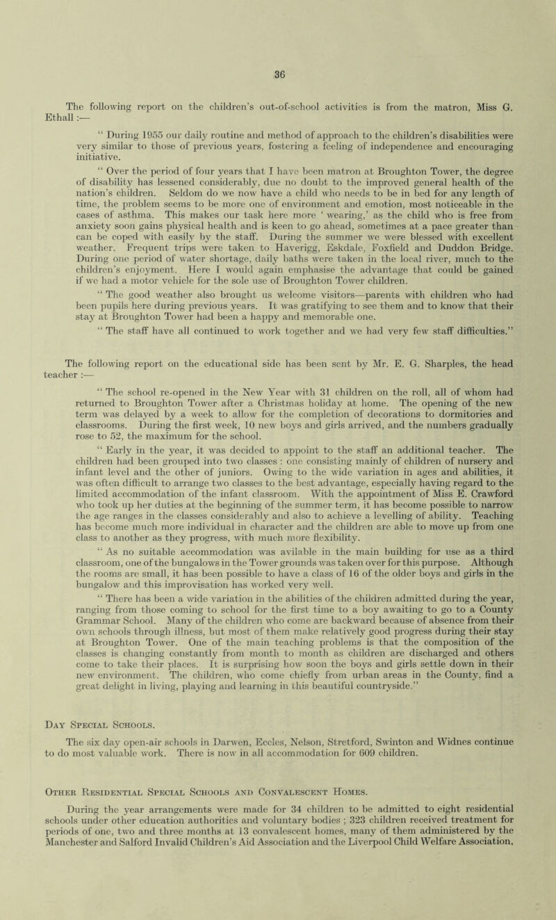 The following report on the children’s out-of-school activities is from the matron, Miss G. Ethall :— “ During 1955 our daily routine and method of approach to the children’s disabilities were very similar to those of previous years, fostering a feeling of independence and encouraging initiative. “ Over the period of four years that I have been matron at Broughton Tower, the degree of disability has lessened considerably, due no doubt to the improved general health of the nation’s children. Seldom do we now have a child who needs to be in bed for any length of time, the problem seems to be more one of environment and emotion, most noticeable in the cases of asthma. This makes our task here more ‘ wearing,’ as the child who is free from anxiety soon gains physical health and is keen to go ahead, sometimes at a pace greater than can be coped with easily by the staff. During the summer we were blessed with excellent weather. Frequent trips were taken to Haverigg, Eskdale, Foxfield and Duddon Bridge. During one period of water shortage, daily baths were taken in the local river, much to the children’s enjoyment. Here I would again emphasise the advantage that could be gained if we had a motor vehicle for the sole use of Broughton Tower children. “ The good weather also brought us welcome visitors—parents with children who had been pupils here during previous years. It was gratifying to see them and to know that their stay at Broughton Tower had been a happy and memorable one. “ The staff have all continued to work together and we had very few staff difficulties.” The following report on the educational side has been sent by Mr. E. G. Sharpies, the head teacher :■— “ The school re-opened in the New Year with 31 children on the roll, all of whom had returned to Broughton Tower after a Christmas holiday at home. The opening of the new term was delayed by a week to allow for the completion of decorations to dormitories and classrooms. During the first week, 10 new boys and girls arrived, and the numbers gradually rose to 52, the maximum for the school. “ Early in the year, it was decided to appoint to the staff an additional teacher. The children had been grouped into two classes : one consisting mainly of children of nursery and infant level and the other of juniors. Owing to the wide variation in ages and abilities, it was often difficult to arrange two classes to the best advantage, especially having regard to the limited accommodation of the infant classroom. With the appointment of Miss E. Crawford who took up her duties at the beginning of the summer term, it has become possible to narrow the age ranges in the classes considerably and also to achieve a levelling of ability. Teaching has become much more individual in character and the children are able to move up from one class to another as they progress, with much more flexibility. “ As no suitable accommodation was avilable in the main building for use as a third classroom, one of the bungalows in the Tower grounds was taken over for this purpose. Although the rooms are small, it has been possible to have a class of 16 of the older boys and girls in the bungalow and this improvisation has worked very well. “ There has been a wide variation in the abilities of the children admitted during the year, ranging from those coming to school for the first time to a boy awaiting to go to a County Grammar School. Many of the children wrho come are backward because of absence from their own schools through illness, but most of them make relatively good progress during their stay at Broughton Tower. One of the main teaching problems is that the composition of the classes is changing constantly from month to month as children are discharged and others come to take their places. It is surprising how soon the boys and girls settle down in their new environment. The children, who come chiefly from urban areas in the County, find a great delight in living, playing and learning in this beautiful countryside.” Day Special Schools. The six day open-air schools in Darwen, Eccles, Nelson, Stretford, Swinton and Widnes continue to do most valuable w'ork. There is now in all accommodation for 609 children. Other Residential Special Schools and Convalescent Homes. During the year arrangements were made for 34 children to be admitted to eight residential schools under other education authorities and voluntary bodies ; 323 children received treatment for periods of one, two and three months at 13 convalescent homes, many of them administered by the Manchester and Salford Invalid Children’s Aid Association and the Liverpool Child Welfare Association,