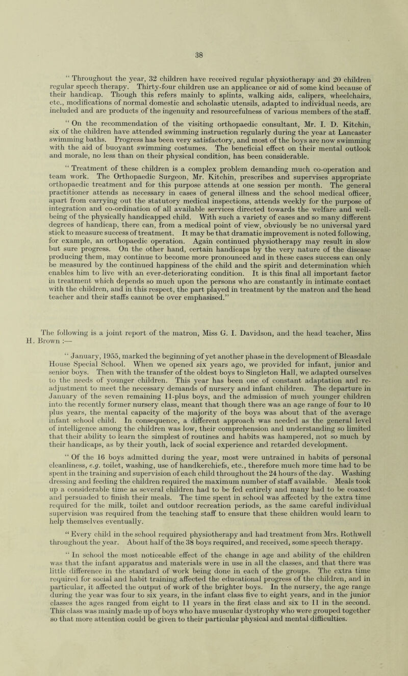  Throughout the year, 32 children have received regular physiotherapy and 20 children regular speech therapy. Thirty-four children use an applicance or aid of some kind because of their handicap. Though this refers mainly to splints, walking aids, calipers, wheelchairs, etc., modifications of normal domestic and scholastic utensils, adapted to individual needs, are included and are products of the ingenuity and resourcefulness of various members of the staff. “ On the recommendation of the visiting orthopaedic consultant, Mr. I. D. Kitchin, six of the children have attended swimming instruction regularly during the year at Lancaster swimming baths. Progress has been very satisfactory, and most of the boys are now swimming with the aid of buoyant swimming costumes. The beneficial effect on their mental outlook and morale, no less than on their physical condition, has been considerable. “ Treatment of these children is a complex problem demanding much co-operation and team work. The Orthopaedic Surgeon, Mr. Kitchin, prescribes and supervises appropriate orthopaedic treatment and for this purpose attends at one session per month. The general practitioner attends as necessary in cases of general illness and the school medical officer, apart from carrying out the statutory medical inspections, attends weekly for the purpose of integration and co-ordination of all available services directed towards the welfare and well¬ being of the physically handicapped child. With such a variety of cases and so many different degrees of handicap, there can, from a medical point of view, obviously be no universal yard stick to measure success of treatment. It may be that dramatic improvement is noted following, for example, an orthopaedic operation. Again continued physiotherapy may result in slow but sure progress. On the other hand, certain handicaps by the very nature of the disease producing them, may continue to become more pronounced and in these cases success can only be measured by the continued happiness of the child and the spirit and determination which enables him to live with an ever-deteriorating condition. It is this final all important factor in treatment which depends so much upon the persons who are constantly in intimate contact with the children, and in this respect, the part played in treatment by the matron and the head teacher and their staffs cannot be over emphasised.” The following is a joint report of the matron, Miss G. I. Davidson, and the head teacher, Miss H. Brown :— ' January, 1955, marked the beginning of yet another phase in the development of Bleasdale House Special School. When we opened six years ago, we provided for infant, junior and senior boys. Then with the transfer of the oldest boys to Singleton Hall, we adapted ourselves to the needs of younger children. This year has been one of constant adaptation and re¬ adjustment to meet the necessary demands of nursery and infant children. The departure in January of the seven remaining 11-plus boys, and the admission of much younger children into the recently former nursery class, meant that though there was an age range of four to 10 plus years, the mental capacity of the majority of the boys was about that of the average infant school child. In consequence, a different approach was needed as the general level of intelligence among the children was low, their comprehension and understanding so limited that their ability to learn the simplest of routines and habits was hampered, not so much by their handicaps, as by their youth, lack of social experience and retarded development. “ Of the 16 boys admitted during the year, most were untrained in habits of personal cleanliness, e.g. toilet, washing, use of handkerchiefs, etc., therefore much more time had to be spent in the training and supervision of each child throughout the 24 hours of the day. Washing dressing and feeding the children required the maximum number of staff available. Meals took up a considerable time as several children had to be fed entirely and many had to be coaxed and persuaded to finish their meals. The time spent in school was affected by the extra time required for the milk, toilet and outdoor recreation periods, as the same careful individual supervision was required from the teaching staff to ensure that these children would learn to help themselves eventually. “ Every child in the school required physiotherapy and had treatment from Mrs. Rothwell throughout the year. About half of the 38 boys required, and received, some speech therapy. “ In school the most noticeable effect of the change in age and ability of the children was that the infant apparatus and materials were in use in all the classes, and that there was little difference in the standard of work being done in each of the groups. The extra time required for social and habit training affected the educational progress of the children, and in particular, it affected the output of work of the brighter boys. In the nursery, the age range during the year was four to six years, in the infant class five to eight years, and in the junior classes the ages ranged from eight to 11 years in the first class and six to 11 in the second. This class was mainly made up of boys who have muscular dystrophy who were grouped together so that more attention could be given to their particular physical and mental difficulties.