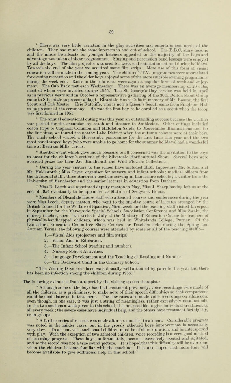 “ There was very little variation in the play activities and entertainment needs of the children. They had much the same interests in and out of school. The B.B.C. story lessons and the music broadcasts for younger listeners appealed to the majority of the boys and advantage was taken of these programmes. Singing and percussion band lessons were enjoyed by all the boys. The film projector was used for week-end entertainment and during holidays. Towards the end of the year we acquired some film strips. More use of this form of visual education will be made in the coming year. The children’s T.V. programmes were appreciated for evening recreation and the older boys enjoyed some of the more suitable evening programmes during the week-end. Rides in the estate-car were again a popular form of week-end enjoy¬ ment. The Cub Pack met each Wednesday. There was an average membership of 20 cubs, most of whom were invested during 1955. The St. George’s Day service was held in April as in previous years and in October a representative gatheriug of the 30th Bolton Scout Group came to Silverdale to present a flag to Bleasdale House Cubs in memory of Mr. Roscoe, the first Scout and Cub Master. Eric Ratcliffe, who is now a Queen’s Scout, came from Singleton Hall to be present at the ceremony. He was the first boy to be enrolled as a scout when the troop was first formed in 1951. “ The annual educational outing was this year an outstanding success because the weather was perfect for the excursion by coach and steamer to Ambleside. Other outings included coach trips to Clapham Common and Middleton Sands, to Morecambc illuminations and for the first time, we toured the nearby Lake District when the autumn colours were at their best. The whole school visited a Morecambe pantomime for the first time this year and the two most handicapped boys (who were unable to go home for the summer holidays) had a wonderful time at Bertram Mills’ Circus. “ Another event which gave much pleasure to all concerned was the invitation to the boys to enter for the children’s sections of the Silverdale Horticultural Show. Several boys were awarded prizes for their Art, Handicraft and Wild Flowers Collections. “ During the year visitors to the school have included H.M. Inpsectors, Mr. Sutton and Mr. Holdsworth ; Miss Cryer, organiser for nursery and infant schools ; medical officers from the divisional staff ; three American teachers serving in Lancashire schools ; a visitor from the University of Manchester and the senior lecturer in education from Durham. “ Miss D. Leech was appointed deputy matron in May, Miss J. Sharp having left us at the end of 1954 eventually to be appointed as Matron of Sedgwick House. “ Members of Bleasdale House staff who attended courses and conferences during the year were Miss Leech, deputy matron, who went to the one-day course of lectures arranged by the British Council for the Welfare of Spastics ; Miss Leech and the teaching staff visited Liverpool in September for the Merseyside Special Schools Association Conference and Miss Swain, the nursery teacher, spent two weeks in July at the Ministry of Education Course for teachers of physically-handicapped children, which was held in Whitelands College, Putney. Of the Lancashire Education Committee Short Courses for Teachers held during the Spring and Autumn Terms, the following courses were attended by some or all of the teaching staff :— 1. —Visual Aids (projectors and film strips). 2. —Visual Aids in Education. 3. —The Infant School (reading and number). 4. —Nursery School Activities. 5. —Language Development and the Teaching of Reading and Number. 6. —The Backward Child in the Ordinary School. “ The Visiting Days have been exceptionally well attended by parents this year and there has been no infection among the children during 1955.” The following extract is from a report by the visiting speech therapist :— “ Although some of the boys had had treatment previously, voice recordings were made of all the children, as a preliminary, to make note of their speech difficulties so that comparisons could be made later on in treatment. The new cases also made voice recordings on admission, even though, in one case, it was just a string of meaningless, rather excessively nasal sounds. In the two sessions a week given to this school, it is not possible to give individual treatment to all every week ; the severe cases have individual help, and the others have treatment fortnightly, or in groups. “ A further series of records was made after six months’ treatment. Considerable progress was noted in the milder cases, but in the grossly athetoid boys improvement is necessarily very slow. Treatment with such small children must be of short duration, and be interspersed with play. With the exception of two athetoid children, voice recording is a very good method of assessing progress. These boys, unfortunately, became excessively excited and agitated, and so the record was not a true sound picture. It is hoped that this difficulty will be overcome when the children become familiar with the machine. It is also hoped that more time will become available to give additional help in this school,”