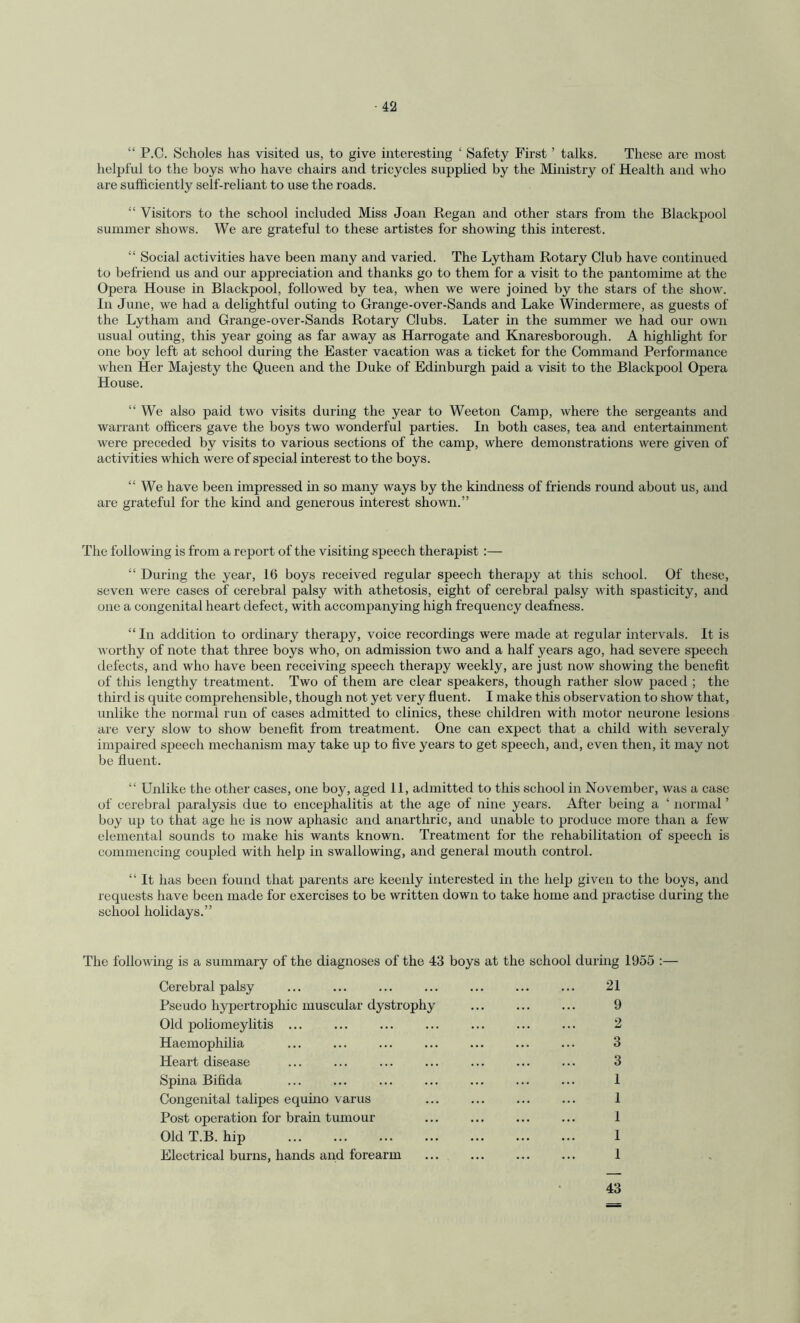 “ P.C. Scholes has visited us, to give interesting ‘ Safety First ’ talks. These are most helpful to the boys who have chairs and tricycles supplied by the Ministry of Health and who are sufficiently self-reliant to use the roads. “ Visitors to the school included Miss Joan Regan and other stars from the Blackpool summer shows. We are grateful to these artistes for showing this interest. “ Social activities have been many and varied. The Lytham Rotary Club have continued to befriend us and our appreciation and thanks go to them for a visit to the pantomime at the Opera House in Blackpool, followed by tea, when we were joined by the stars of the show. In June, we had a delightful outing to Grange-over-Sands and Lake Windermere, as guests of the Lytham and Grange-over-Sands Rotary Clubs. Later in the summer we had our own usual outing, this year going as far away as Harrogate and Knaresborough. A highlight for one boy left at school during the Easter vacation was a ticket for the Command Performance when Her Majesty the Queen and the Duke of Edinburgh paid a visit to the Blackpool Opera House. “ We also paid two visits during the year to Weeton Camp, where the sergeants and warrant officers gave the boys two wonderful parties. In both cases, tea and entertainment were preceded by visits to various sections of the camp, where demonstrations were given of activities which were of special interest to the boys. “ We have been impressed in so many ways by the kindness of friends round about us, and are grateful for the kind and generous interest shown.” The following is from a report of the visiting speech therapist:— “ During the year, 16 boys received regular speech therapy at this school. Of these, seven were cases of cerebral palsy with athetosis, eight of cerebral palsy with spasticity, and one a congenital heart defect, with accompanying high frequency deafness. “ In addition to ordinary therapy, voice recordings were made at regular intervals. It is worthy of note that three boys who, on admission two and a half years ago, had severe speech defects, and who have been receiving speech therapy weekly, are just now showing the benefit of this lengthy treatment. Two of them are clear speakers, though rather slow paced ; the third is quite comprehensible, though not yet very fluent. I make this observation to show that, unlike the normal run of cases admitted to clinics, these children with motor neurone lesions are very slow to show benefit from treatment. One can expect that a child with severaly impaired speech mechanism may take up to five years to get speech, and, even then, it may not be fluent. “ Unlike the other cases, one boy, aged 11, admitted to this school in November, was a case of cerebral paralysis due to encephalitis at the age of nine years. After being a ‘ normal ’ boy up to that age he is now aphasic and anarthric, and unable to produce more than a few elemental sounds to make his wants known. Treatment for the rehabilitation of speech is commencing coupled with help in swallowing, and general mouth control. “ It has been found that parents are keenly interested in the help given to the boys, and requests have been made for exercises to be written down to take home and practise during the school holidays.” The following is a summary of the diagnoses of the 43 boys at the school during 1955 :— Cerebral palsy ... ... ... ... ... ... ... 21 Pseudo hypertrophic muscular dystrophy ... ... ... 9 Old poliomeylitis ... ... ... ... ... ... ... 2 Haemophilia ... ... ... ... ... ... ... 3 Heart disease ... ... ... ... ... ... ... 3 Spina Bifida ... ... ... ... ... ... ... 1 Congenital talipes equino varus ... ... ... ... 1 Post operation for brain tumour ... ... ... ... 1 Old T.B. hip . 1 Electrical burns, hands and forearm . 1 43
