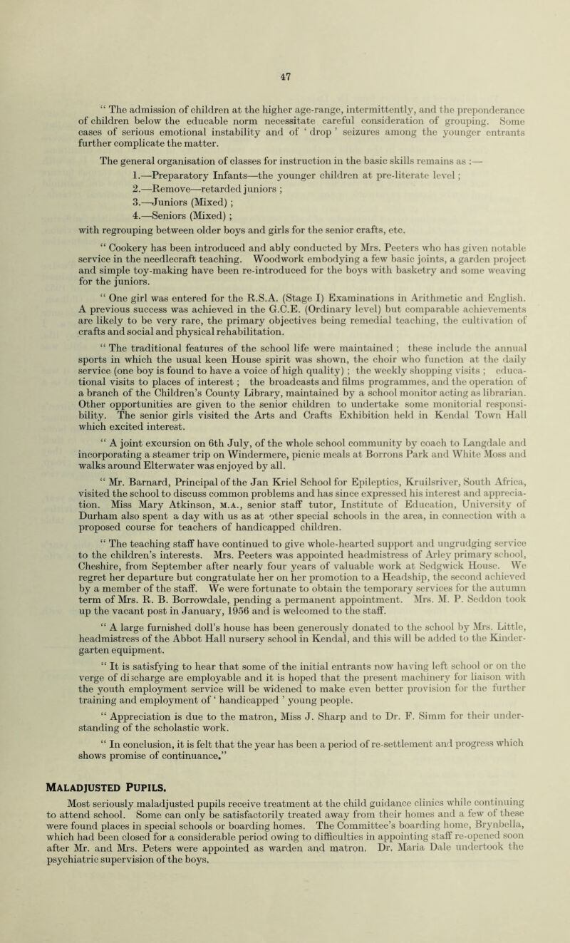 “ The admission of children at the higher age-range, intermittently, and the preponderance of children below the educable norm necessitate careful consideration of grouping. Some cases of serious emotional instability and of ‘ drop ’ seizures among the younger entrants further complicate the matter. The general organisation of classes for instruction in the basic skills remains as :— 1. —Preparatory Infants—the younger children at pre-literate level; 2. —Remove—retarded juniors ; 3. —Juniors (Mixed) ; 4. —Seniors (Mixed) ; with regrouping between older boys and girls for the senior crafts, etc. “ Cookery has been introduced and ably conducted by Mrs. Peeters who has given notable service in the needlecraft teaching. Woodwork embodying a few basic joints, a garden project and simple toy-making have been re-introduced for the boys with basketry and some weaving for the juniors. “ One girl was entered for the R.S.A. (Stage I) Examinations in Arithmetic and English. A previous success was achieved in the G.C.E. (Ordinary level) but comparable achievements are likely to be very rare, the primary objectives being remedial teaching, the cultivation of crafts and social and physical rehabilitation. “ The traditional features of the school life were maintained ; these include the annual sports in which the usual keen House spirit was shown, the choir who function at the daily service (one boy is found to have a voice of high quality) ; the weekly shopping visits ; educa¬ tional visits to places of interest; the broadcasts and films programmes, and the operation of a branch of the Children’s County Library, maintained by a school monitor acting as librarian. Other opportunities are given to the senior children to undertake some monitorial responsi¬ bility. The senior girls visited the Arts and Crafts Exhibition held in Kendal Town Hall which excited interest. “ A joint excursion on 6th July, of the whole school community by coach to Langdale and incorporating a steamer trip on Windermere, picnic meals at Borrons Park and White Moss and walks around Elterwater was enjoyed by all. “ Mr. Barnard, Principal of the Jan Kriel School for Epileptics, Kruilsriver, South Africa, visited the school to discuss common problems and has since expressed his interest and apprecia¬ tion. Miss Mary Atkinson, m.a., senior staff tutor, Institute of Education, University of Durham also spent a day with us as at other special schools in the area, in connection with a proposed course for teachers of handicapped children. “ The teaching staff have continued to give whole-hearted support and ungrudging service to the children’s interests. Mrs. Peeters was appointed headmistress of Arley primary school, Cheshire, from September after nearly four years of valuable work at Sedgwick House. We regret her departure but congratulate her on her promotion to a Headship, the second achieved by a member of the staff. We were fortunate to obtain the temporary services for the autumn term of Mrs. R. B. Borrowdale, pending a permanent appointment. Mrs. M. P. Seddon took up the vacant post in January, 1956 and is welcomed to the staff. “ A large furnished doll’s house has been generously donated to the school by Mrs. Little, headmistress of the Abbot Hall nursery school in Kendal, and this will be added to the Kinder¬ garten equipment. “ It is satisfying to hear that some of the initial entrants now having left school or on the verge of discharge are employable and it is hoped that the present machinery for liaison with the youth employment service will be widened to make even better provision for the further training and employment of ‘ handicapped ’ young people. “ Appreciation is due to the matron, Miss J. Sharp and to Dr. F. Simm for their under¬ standing of the scholastic work. “ In conclusion, it is felt that the year has been a period of re-settlement and progress which shows promise of continuance.” Maladjusted Pupils. Most seriously maladjusted pupils receive treatment at the child guidance clinics while continuing to attend school. Some can only be satisfactorily treated away from their homes and a few of these were found places in special schools or boarding homes. The Committee’s boarding home, Brynbella, which had been closed for a considerable period owing to difficulties in appointing staff re-opened soon after Mr. and Mrs. Peters were appointed as warden and matron. Dr. Maria Dale undertook the psychiatric supervision of the boys,