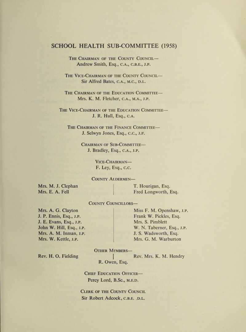 SCHOOL HEALTH SUB-COMMITTEE (1958) The Chairman of the County Council— Andrew Smith, Esq., C.A., C.B.E., J.P. The Vice-Chairman of the County Council— Sir Alfred Bates, c.a., m.c., d.l. The Chairman of the Education Committee— Mrs. K. M. Fletcher, c.a., m.a., j.p. The Vice-Chairman of the Education Committee— J. R. Hull, Esq., c.a. The Chairman of the Finance Committee— J. Selwyn Jones, Esq., c.c., j.p. Chairman of Sub-Committee— J. Bradley, Esq., c.a., j.p. Vice-Chairman— F. Ley, Esq., c.c. County Aldermen— Mrs. M. J. Clephan Mrs. E. A. Fell T. Hourigan, Esq. Fred Longworth, Esq. County Councillors— Mrs. A. G. Clayton J. P. Ennis, Esq., j.p. J. E. Evans, Esq., j.p. John W. Hill, Esq., j.p. Mrs. A. M. Inman, j.p. Mrs. W. Kettle, j.p. J. S. Wadsworth, Esq. Mrs. G. M. Warburton W. N. Taberner, Esq., j.p. Frank W. Pickles, Esq. Mrs. S. Pimblett Miss F. M. Openshaw, j.p. Other Members— Rev. H. O. Fielding Rev. Mrs. K. M. Hendry R. Owen, Esq. Chief Education Officer— Percy Lord, B.Sc., m.e.d. Clerk of the County Council Sir Robert Adcock, c.b.e. .d.l.