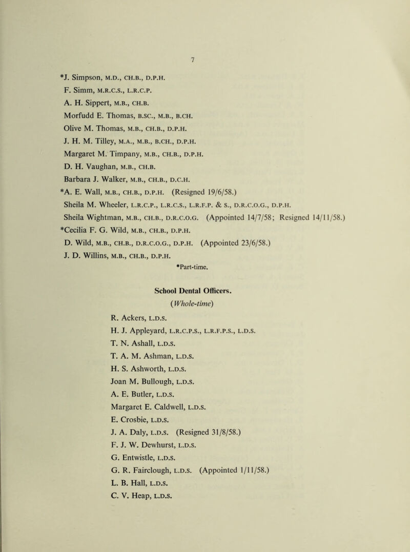 *J. Simpson, m.d., ch.b., d.p.h. F. Simm, m.r.c.s., l.r.c.p. A. H. Sippert, m.b., ch.b. Morfudd E. Thomas, b.sc., m.b., b.ch. Olive M. Thomas, m.b., ch.b., d.p.h. J. H. M. Tilley, m.a., m.b., b.ch., d.p.h. Margaret M. Timpany, m.b., ch.b., d.p.h. D. H. Vaughan, m.b., ch.b. Barbara J. Walker, m.b., ch.b., d.c.h. *A. E. Wall, m.b., ch.b., d.p.h. (Resigned 19/6/58.) Sheila M. Wheeler, l.r.c.p., l.r.c.s., l.r.f.p. & s., d.r.c.o.g., d.p.h. Sheila Wightman, m.b., ch.b., d.r.c.o.g. (Appointed 14/7/58; Resigned 14/11/58.) *Cecilia F. G. Wild, m.b., ch.b., d.p.h. D. Wild, m.b., ch.b., d.r.c.o.g., d.p.h. (Appointed 23/6/58.) J. D. Willins, m.b., ch.b., d.p.h. •Part-time. School Dental Officers. ( Whole-time) R. Ackers, l.d.s. H. J. Appleyard, l.r.c.p.s., l.r.f.p.s., l.d.s. T. N. Ashall, l.d.s. T. A. M. Ashman, l.d.s. H. S. Ashworth, l.d.s. Joan M. Bullough, l.d.s. A. E. Butler, l.d.s. Margaret E. Caldwell, l.d.s. E. Crosbie, l.d.s. J. A. Daly, l.d.s. (Resigned 31/8/58.) F. J. W. Dewhurst, l.d.s. G. Entwistle, l.d.s. G. R. Fairclough, l.d.s. (Appointed 1/11/58.) L. B. Hall, l.d.s. C. V. Heap, l.d.s.