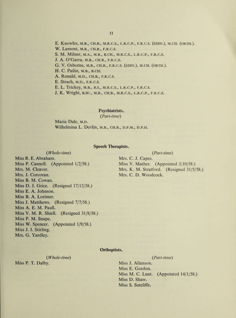 E. Knowles, m.b., ch.b., m.r.c.s., l.r.c.p., f.r.c.s. (edin.), m.ch. (orth.). W. Lamont, m.b., ch.b., f.r.c.s. S. M. Milner, m.a., m.b., b.ch., m.r.c.s., l.r.c.p., f.r.c.s. J. A. O’Garra, m.b., ch.b., f.r.c.s. G. V. Osborne, m.b., ch.b., f.r.c.s. (edin.), m.ch. (orth.). H. C. Pailin, m.b., b.ch. A. Ronald, m.d., ch.b., f.r.c.s. E. Strach, m.d., f.r.c.s. E. L. Trickey, m.b., b.s., m.r.c.s., l.r.c.p., f.r.c.s. J. K. Wright, b.sc., m.b., ch.b., m.r.c.s., l.r.c.p., f.r.c.s. Psychiatrists. (Part-time) Maria Dale, m.d. Wilhelmina L. Devlin, m.b., ch.b., d.p.m., d.p.h. Speech Therapists. (Whole-time) Miss R. E. Abraham. Miss P. Cannell. (Appointed 1/2/58.) Mrs. M. Cleaver. Mrs. J. Corcoran. Miss B. M. Cowan. Miss D. J. Grice. (Resigned 17/12/58.) Miss E. A. Johnson. Miss B. A. Lorimer. Miss J. Matthews. (Resigned 7/7/58.) Miss A. E. M. Pauli. Miss V. M. R. Shiell. (Resigned 31/8/58.) Miss P. M. Snape. Miss W. Spencer. (Appointed 1/9/58.) Miss J. I. Stirling. Mrs. G. Yardley. (Part-time) Mrs. C. J. Capes. Miss V. Mather. (Appointed 3/10/58.) Mrs. K. M. Stratford. (Resigned 31/5/58.) Mrs. C. D. Woodcock. ( Whole-time) Miss P. T. Dalby. Orthoptists. {Part-time) Miss J. Allanson. Miss E. Gordon. Miss M. C. Lunt. (Appointed 14/1/58.) Miss D. Shaw. Miss S. Sutcliffe.