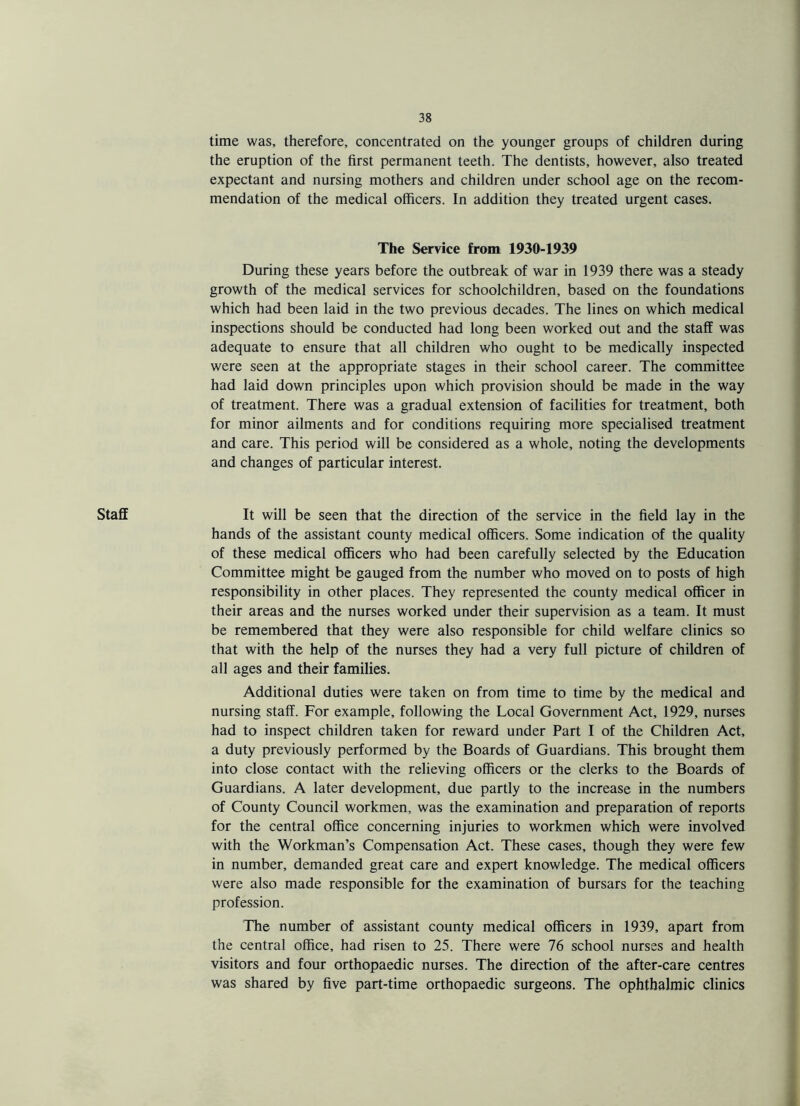 Staff time was, therefore, concentrated on the younger groups of children during the eruption of the first permanent teeth. The dentists, however, also treated expectant and nursing mothers and children under school age on the recom¬ mendation of the medical officers. In addition they treated urgent cases. The Service from 1930-1939 During these years before the outbreak of war in 1939 there was a steady growth of the medical services for schoolchildren, based on the foundations which had been laid in the two previous decades. The lines on which medical inspections should be conducted had long been worked out and the staff was adequate to ensure that all children who ought to be medically inspected were seen at the appropriate stages in their school career. The committee had laid down principles upon which provision should be made in the way of treatment. There was a gradual extension of facilities for treatment, both for minor ailments and for conditions requiring more specialised treatment and care. This period will be considered as a whole, noting the developments and changes of particular interest. It will be seen that the direction of the service in the field lay in the hands of the assistant county medical officers. Some indication of the quality of these medical officers who had been carefully selected by the Education Committee might be gauged from the number who moved on to posts of high responsibility in other places. They represented the county medical officer in their areas and the nurses worked under their supervision as a team. It must be remembered that they were also responsible for child welfare clinics so that with the help of the nurses they had a very full picture of children of all ages and their families. Additional duties were taken on from time to time by the medical and nursing staff. For example, following the Local Government Act, 1929, nurses had to inspect children taken for reward under Part I of the Children Act, a duty previously performed by the Boards of Guardians. This brought them into close contact with the relieving officers or the clerks to the Boards of Guardians. A later development, due partly to the increase in the numbers of County Council workmen, was the examination and preparation of reports for the central office concerning injuries to workmen which were involved with the Workman’s Compensation Act. These cases, though they were few in number, demanded great care and expert knowledge. The medical officers were also made responsible for the examination of bursars for the teaching profession. The number of assistant county medical officers in 1939, apart from the central office, had risen to 25. There were 76 school nurses and health visitors and four orthopaedic nurses. The direction of the after-care centres was shared by five part-time orthopaedic surgeons. The ophthalmic clinics