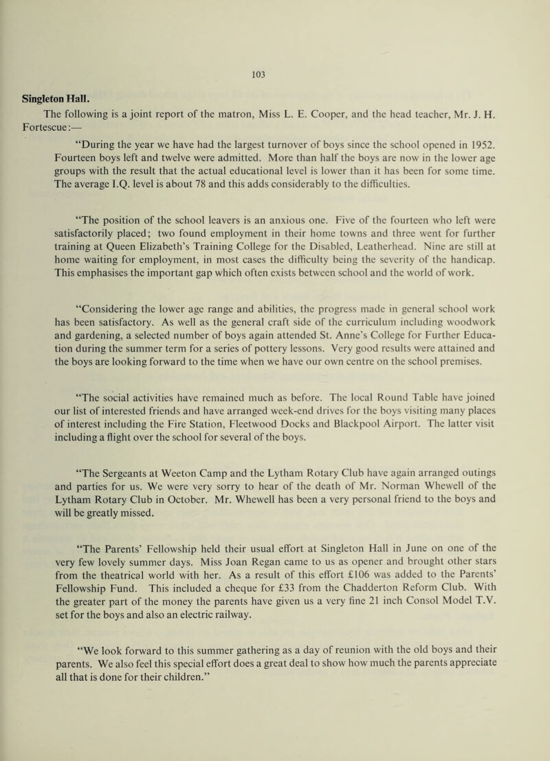 Singleton Hall. The following is a joint report of the matron, Miss L. E. Cooper, and the head teacher, Mr. J. H. Fortescue:— “During the year we have had the largest turnover of boys since the school opened in 1952. Fourteen boys left and twelve were admitted. More than half the boys are now in the lower age groups with the result that the actual educational level is lower than it has been for some time. The average l.Q. level is about 78 and this adds considerably to the difficulties. “The position of the school leavers is an anxious one. Five of the fourteen who left were satisfactorily placed; two found employment in their home towns and three went for further training at Queen Elizabeth’s Training College for the Disabled, Leatherhead. Nine arc still at home waiting for employment, in most cases the difficulty being the severity of the handicap. This emphasises the important gap which often exists between school and the world of work. “Considering the lower age range and abilities, the progress made in general school work has been satisfactory. As well as the general craft side of the curriculum including woodwork and gardening, a selected number of boys again attended St. Anne’s College for Further Educa¬ tion during the summer term for a series of pottery lessons. Very good results were attained and the boys are looking forward to the time when we have our own centre on the school premises. “The social activities have remained much as before. The local Round Table have joined our list of interested friends and have arranged week-end drives for the boys visiting many places of interest including the Fire Station, Fleetwood Docks and Blackpool Airport. The latter visit including a flight over the school for several of the boys. “The Sergeants at Weeton Camp and the Lytham Rotary Club have again arranged outings and parties for us. We were very sorry to hear of the death of Mr. Norman Whewell of the Lytham Rotary Club in October. Mr. Whewell has been a very personal friend to the boys and will be greatly missed. “The Parents’ Fellowship held their usual effort at Singleton Hall in June on one of the very few lovely summer days. Miss Joan Regan came to us as opener and brought other stars from the theatrical world with her. As a result of this effort £106 was added to the Parents’ Fellowship Fund. This included a cheque for £33 from the Chadderton Reform Club. With the greater part of the money the parents have given us a very fine 21 inch Consol Model T.V. set for the boys and also an electric railway. “We look forward to this summer gathering as a day of reunion with the old boys and their parents. We also feel this special effort does a great deal to show how much the parents appreciate all that is done for their children.”