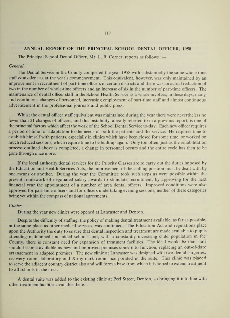 ANNUAL REPORT OF THE PRINCIPAL SCHOOL DENTAL OFFICER, 1958 The Principal School Dental Officer, Mr. L. B. Corner, reports as follows General. The Dental Service in the County completed the year 1958 with substantially the same whole time staff equivalent as at the year’s commencement. This equivalent, however, was only maintained by an improvement in recruitment of part-time officers in certain districts and there was an actual reduction of two in the number of whole-time officers and an increase of six in the number of part-time officers. The maintenance of dental officer staff in the School Health Service as a whole involves, in these days, many and continuous changes of personnel, increasing employment of part-time staff and almost continuous advertisement in the professional journals and public press. Whilst the dental officer staff equivalent was maintained during the year there were nevertheless no fewer than 21 changes of officers, and this instability, already referred to in a previous report, is one of the principal factors which affect the work of the School Dental Service to-day. Each new officer requires a period of time for adaptation to the needs of both the patients and the service. He requires time to establish himself with patients, especially in clinics which have been closed for some time, or worked on much reduced sessions, which require time to be built up again. Only too often, just as the rehabilitation process outlined above is completed, a change in personnel occurs and the entire cycle has then to be gone through once more. If the local authority dental services for the Priority Classes are to carry out the duties imposed by the Education and Health Services Acts, the improvement of the staffing position must be dealt with by one means or another. During the year the Committee took such steps as were possible within the present framework of negotiated salary awards to stimulate recruitment, by approving for the next financial year the appointment of a number of area dental officers. Improved conditions were also approved for part-time officers and for officers undertaking evening sessions, neither of these categories being yet within the compass of national agreements. Clinics. During the year new clinics were opened at Lancaster and Denton. Despite the difficulty of staffing, the policy of making dental treatment available, as far as possible, in the same place as other medical services, was continued. The Education Act and regulations place upon the Authority the duty to ensure that dental inspection and treatment are made available to pupils attending maintained and aided schools and, with a constantly increasing child population in the County, there is constant need for expansion of treatment facilities. The ideal would be that staff should become available as new and improved premises come into function, replacing an out-of-date arrangement in adapted premises. The new clinic at Lancaster was designed with two dental surgeries, recovery room, laboratory and X-ray dark room incorporated in the suite. This clinic was placed to serve the adjacent country district also and will form a base from which it is hoped to extend treatment to all schools in the area. A dental suite was added to the existing clinic at Peel Street, Denton, so bringing it into line with other treatment facilities available there.