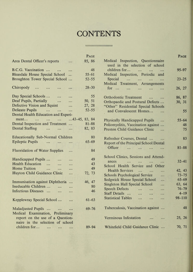 CONTENTS Area Dental Officer’s reports Page 85, 86 B.C.G. Vaccination. 48 Bleasdale House Special School ... 55-61 Broughton Tower Special School ... 52-55 Chiropody . 28-30 Day Special Schools. 55 Deaf Pupils, Partially . 50, 51 Defective Vision and Squint 27, 28 Delicate Pupils . 52-55 Dental Health Education and Experi- ment.43- -45, 83, 84 Dental Inspection and Treatment ... 81-88 Dental Staffing . 82, 83 Educationally Sub-Normal Children 80 Epileptic Pupils . 65-69 Fluoridation of Water Supplies 84 Handicapped Pupils. 49 Health Education . 43 Home Tuition . 49 Huyton Child Guidance Clinic 72, 73 Immunisation against Diphtheria ... 46, 47 Ineducable Children. 80 Infectious Diseases. 46 Kepplewray Special School. 61-63 Maladjusted Pupils. 69-76 Medical Examination, Preliminary report on the use of a Question¬ naire in the selection of school children for. 89-94 Medical Inspection, Questionnaire used in the selection of school Page children for. Medical Inspection, Periodic and 95-97 Special . Medical Treatment, Arrangements 23-25 for. 26, 27 Orthodontic Treatment . 86, 87 Orthopaedic and Postural Defects ... “Other” Residential Special Schools 30, 31 and Convalescent Homes. 55 Physically Handicapped Pupils 55-64 Poliomyelitis, Vaccination against ... 48 Preston Child Guidance Clinic 75 Refresher Courses, Dental. Report of the Principal School Dental 83 Officer . School Clinics, Sessions and Attend¬ 81-88 ances . School Health Service and Other 32-41 Health Services . 42, 43 Schools Psychological Service 73-75 Sedgwick House Special School 65-69 Singleton Hall Special School 63, 64 Speech Defects . 76-79 Staff Details. 4-19 Statistical Tables . 98-110 Tuberculosis, Vaccination against ... 48 Verminous Infestation 25, 26 Whitefield Child Guidance Clinic ... 70, 71