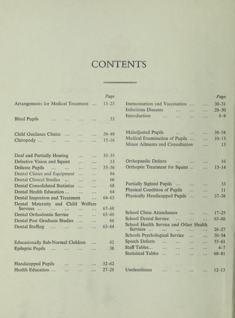 CONTENTS Page Arrangements for Medical Treatment ... 13-25 Blind Pupils . 33 Child Guidance Clinics. 39-49 Chiropody. 15-16 Deaf and Partially Hearing . 33-35 Defective Vision and Squint . 13 Delicate Pupils . 35-36 Dental Clinics and Equipment . 64 Dental Clinical Studies . 66 Dental Consolidated Statistics . 68 Dental Health Education. 64 Dental Inspection and Treatment ... 64-65 Dental Maternity and Child Welfare Services. 67-68 Dental Orthodontic Service . 65-66 Dental Post Graduate Studies . 66 Dental Staffing . 63-64 Educationally Sub-Normal Children ... 62 Epileptic Pupils . 38 Handicapped Pupils . 32-62 Health Education. 27-28 Page Immunisation and Vaccination. 30-31 Infectious Diseases . 28-30 Introduction . 8-9 Maladjusted Pupils . 38-54 Medical Examination of Pupils. 10-13 Minor Ailments and Consultation ... 13 Orthopaedic Defects . 16 Orthoptic Treatment for Squint. 13-14 Partially Sighted Pupils. 33 Physical Condition of Pupils . 11 Physically Handicapped Pupils. 37-38 School Clinic Attendances . 17-25 School Dental Service . 63-68 School Health Service and Other Health Services. 26-27 Schools Psychological Service . 50-54 Speech Defects . 55-61 Staff Tables. 4-7 Statistical Tables. 69-81 Uncleanliness . 12-13