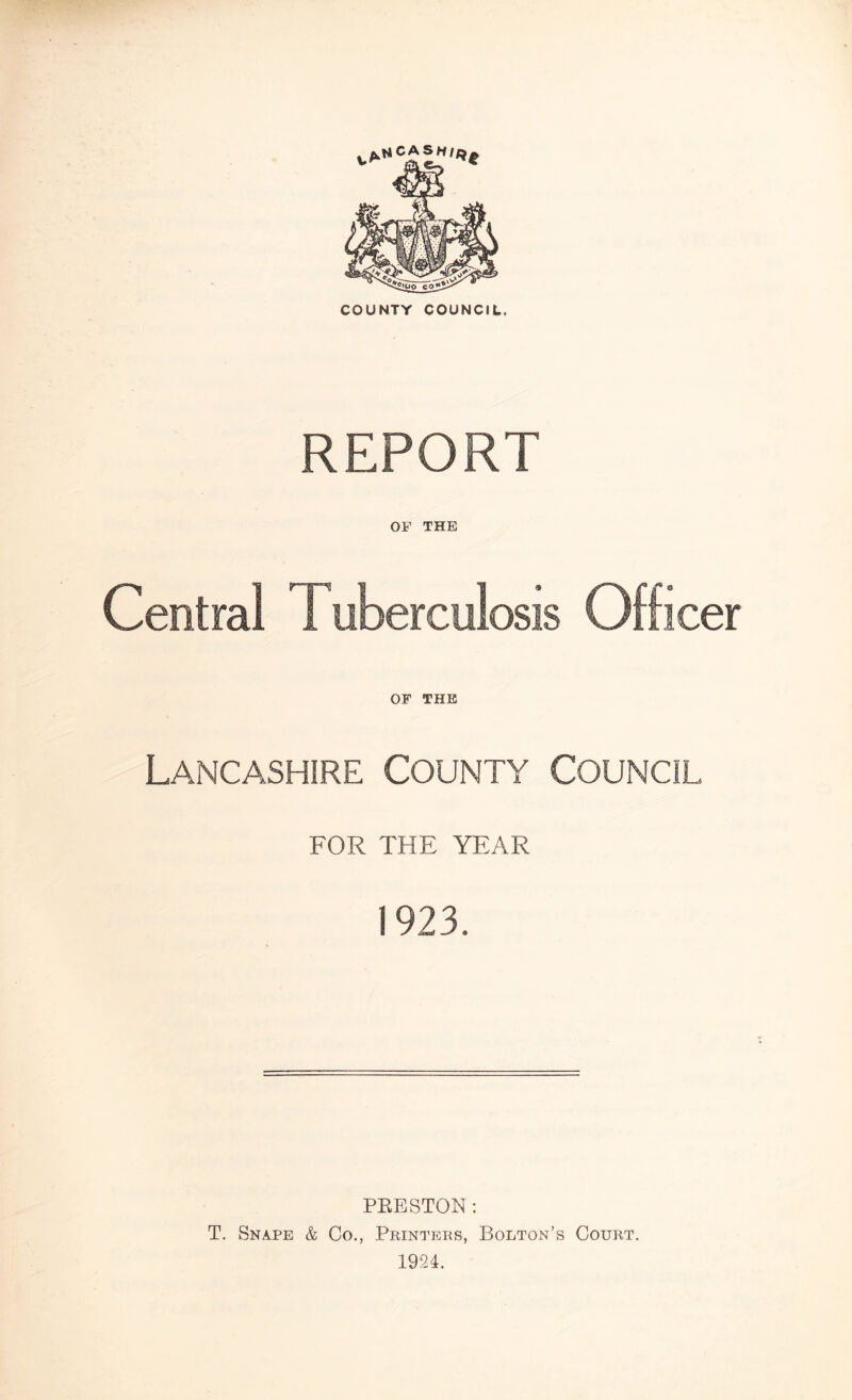 COUNTY COUNCIL. REPORT OF THE Central I uberculosis Officer OF THE Lancashire County Council FOR THE YEAR 1923. PRESTON: T. Snape & Co., Printers, Bolton’s Court. 1924.