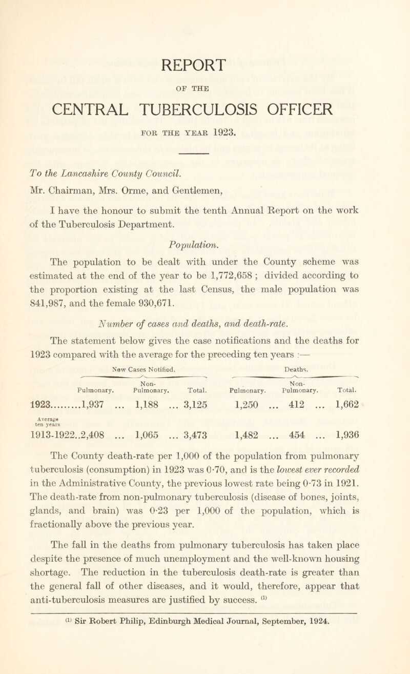 REPORT OF THE CENTRAL TUBERCULOSIS OFFICER FOR THE YEAR 1923. To the Lancashire County Council. Mr. Chairman, Mrs. Orme, and Gentlemen, I have the honour to submit the tenth Annual Report on the work of the Tuberculosis Department. Population. The population to be dealt with under the County scheme was estimated at the end of the year to be 1,772,658 ; divided according to the proportion existing at the last Census, the male population was 841,987, and the female 930,671. Number of cases and deaths, and death-rate. The statement below gives the case notifications and the deaths for 1923 compared with the average for the preceding ten years :— New Cases Notified. Non- Pulmonary. Pulmonary. Total. 1923.1,937 ... 1,188 ... 3,125 Average ten years 1913-1922..2,408 ... 1,065 ... 3,473 Deaths. Pulmonary. Non- Pulmonary. Total. 1,250 ... 412 ... 1,662 1,482 ... 454 ... 1,936 The County death-rate per 1,000 of the population from pulmonary tuberculosis (consumption) in 1923 was 0-70, and is the lowest ever recorded in the Administrative County, the previous lowest rate being 0-73 in 1921. The death-rate from non-pulmonary tuberculosis (disease of bones, joints, glands, and brain) was 0-23 per 1,000 of the population, which is fractionally above the previous year. The fall in the deaths from pulmonary tuberculosis has taken place despite the presence of much unemployment and the well-known housing shortage. The reduction in the tuberculosis death-rate is greater than the general fall of other diseases, and it would, therefore, appear that anti-tuberculosis measures are justified by success. (1) (1) Sir Robert Philip, Edinburgh Medical Journal, September, 1924.