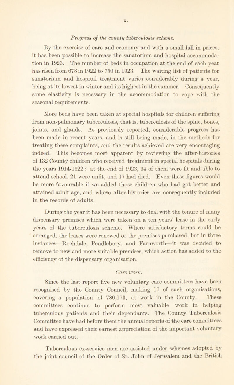 Progress of the county tuberculosis scheme. By the exercise of care and economy and with a small fall in prices, it has been possible to increase the sanatorium and hospital accommoda¬ tion in 1923. The number of beds in occupation at the end of each year has risen from 678 in 1922 to 750 in 1923. The waiting list of patients for sanatorium and hospital treatment varies considerably during a year, being at its lowest in winter and its highest in the summer. Consequently some elasticity is necessary in the accommodation to cope with the seasonal requirements. More beds have been taken at special hospitals for children suffering from non-pulmonary tuberculosis, that is, tuberculosis of the spine, bones, joints, and glands. As previously reported, considerable progress has been made in recent years, and is still being made, in the methods for treating these complaints, and the results achieved are very encouraging indeed. This becomes most apparent by reviewing the after-histories of 132 County children who received treatment in special hospitals during the years 1914-1922 ; at the end of 1923, 94 of them were fit and able to attend school, 21 were unfit, and 17 had died. Even these figures would be more favourable if we added those children who had got better and attained adult age, and whose after-histories are consequently included in the records of adults. During the year it has been necessary to deal with the tenure of many dispensary premises which were taken on a ten years’ lease in the early years of the tuberculosis scheme. Where satisfactory terms could be arranged, the leases were renewed or the premises purchased, but in three instances—Rochdale, Pendlebury, and Famworth—it was decided to remove to new and more suitable premises, which action has added to the efficiency of the dispensary organisation. Care work. Since the last report five new voluntary care committees have been recognised by the County Council, making 17 of such organisations, covering a population of 780,173, at work in the County. These committees continue to perform most valuable work in helping tuberculous patients and their dependants. The County Tuberculosis Committee have had before them the annual reports of the care committees and have expressed their earnest appreciation of the important voluntary work carried out. Tuberculous ex-service men are assisted under schemes adopted by the joint council of the Order of St. John of Jerusalem and the British