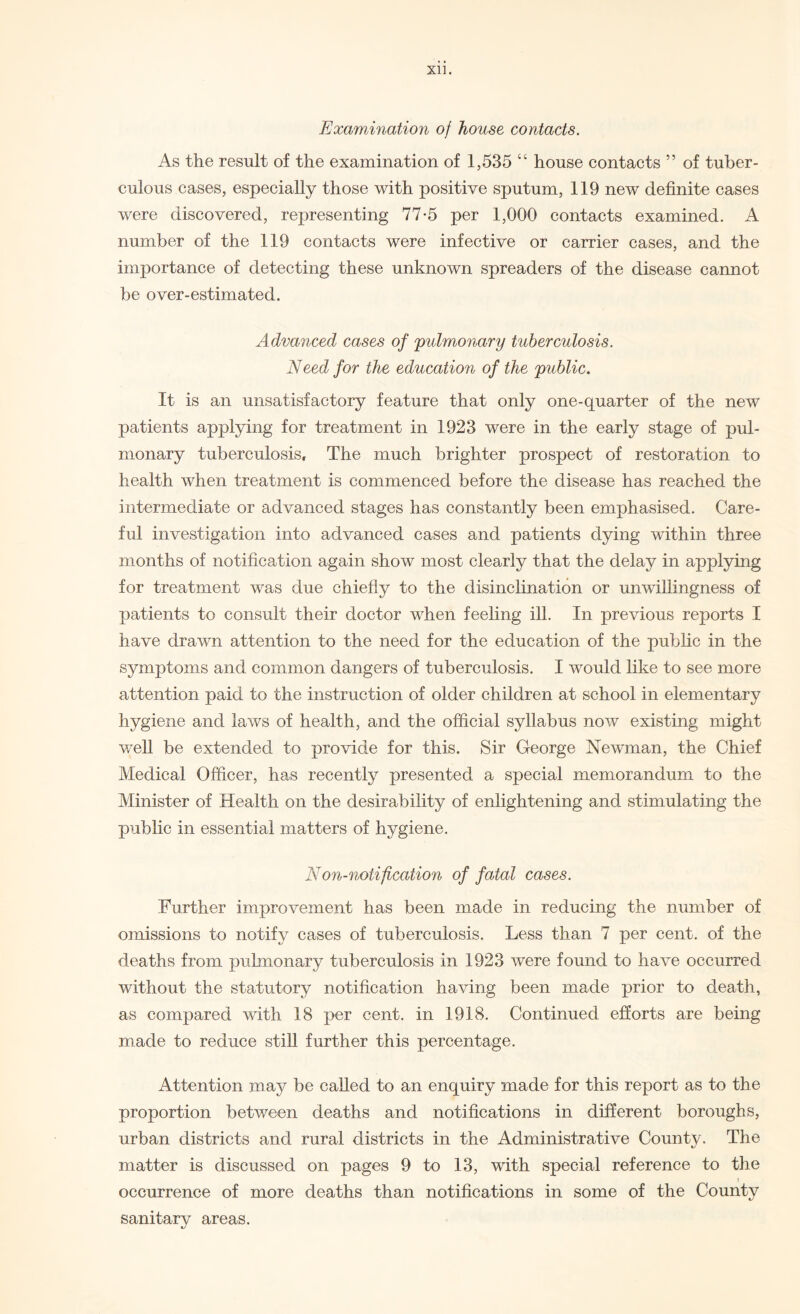 Examination of house contacts. As the result of the examination of 1,535 “ house contacts ” of tuber¬ culous cases, especially those with positive sputum, 119 new definite cases were discovered, representing 77-5 per 1,000 contacts examined. A number of the 119 contacts were infective or carrier cases, and the importance of detecting these unknown spreaders of the disease cannot be over-estimated. Advanced cases of pulmonary tuberculosis. Need for the education of the public. It is an unsatisfactory feature that only one-quarter of the new patients applying for treatment in 1923 were in the early stage of pul¬ monary tuberculosis. The much brighter prospect of restoration to health when treatment is commenced before the disease has reached the intermediate or advanced stages has constantly been emphasised. Care¬ ful investigation into advanced cases and patients dying within three months of notification again show most clearly that the delay in applying for treatment was due chiefly to the disinclination or unwillingness of patients to consult their doctor when feeling ill. In previous reports I have drawn attention to the need for the education of the public in the symptoms and common dangers of tuberculosis. I would like to see more attention paid to the instruction of older children at school in elementary hygiene and laws of health, and the official syllabus now existing might well be extended to provide for this. Sir George Newman, the Chief Medical Officer, has recently presented a special memorandum to the Minister of Health on the desirability of enlightening and stimulating the public in essential matters of hygiene. Non-notification of fatal cases. Further improvement has been made in reducing the number of omissions to notify cases of tuberculosis. Less than 7 per cent, of the deaths from pulmonary tuberculosis in 1923 were found to have occurred without the statutory notification having been made prior to death, as compared with 18 per cent, in 1918. Continued efforts are being made to reduce still further this percentage. Attention may be called to an enquiry made for this report as to the proportion between deaths and notifications in different boroughs, urban districts and rural districts in the Administrative County. The matter is discussed on pages 9 to 13, with special reference to the occurrence of more deaths than notifications in some of the County sanitary areas.