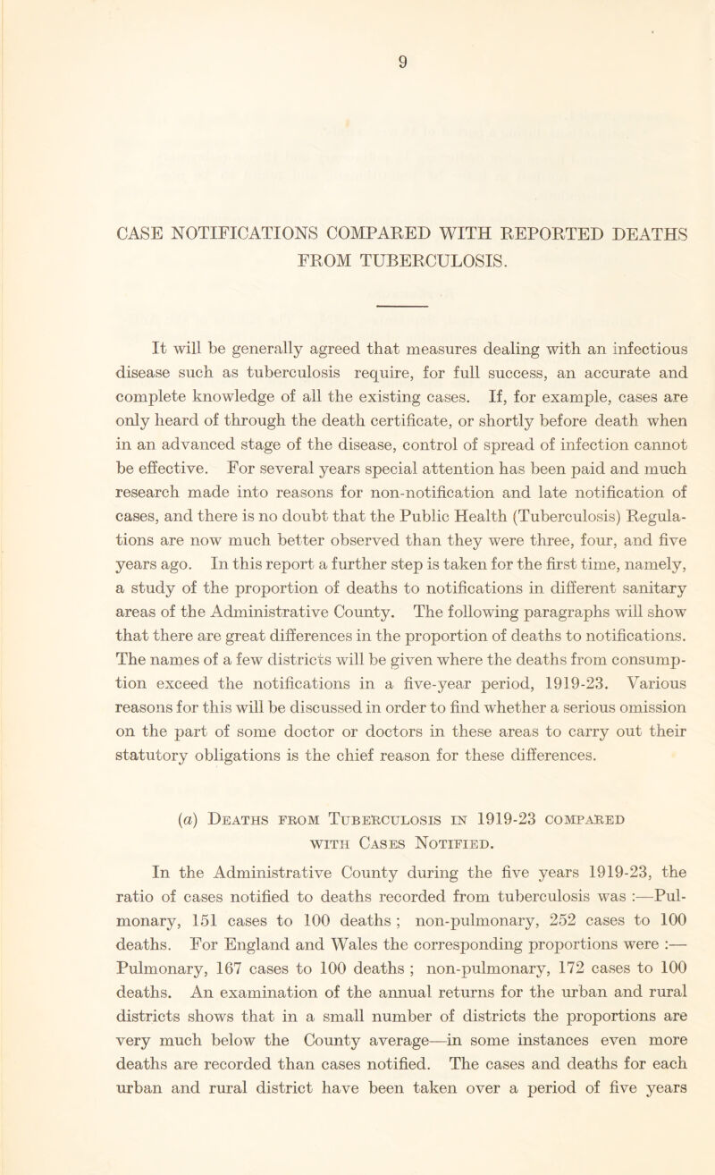 CASE NOTIFICATIONS COMPARED WITH REPORTED DEATHS FROM TUBERCULOSIS. It will be generally agreed that measures dealing with an infectious disease such as tuberculosis require, for full success, an accurate and complete knowledge of all the existing cases. If, for example, cases are only heard of through the death certificate, or shortly before death when in an advanced stage of the disease, control of spread of infection cannot be effective. Eor several years special attention has been paid and much research made into reasons for non-notification and late notification of cases, and there is no doubt that the Public Health (Tuberculosis) Regula¬ tions are now much better observed than they were three, four, and five years ago. In this report a further step is taken for the first time, namely, a study of the proportion of deaths to notifications in different sanitary areas of the Administrative County. The following paragraphs will show that there are great differences in the proportion of deaths to notifications. The names of a few districts will be given where the deaths from consump¬ tion exceed the notifications in a five-year period, 1919-23. Various reasons for this will be discussed in order to find whether a serious omission on the part of some doctor or doctors in these areas to carry out their statutory obligations is the chief reason for these differences. (a) Deaths from Tuberculosis in 1919-23 compared with Cases Notified. In the Administrative County during the five years 1919-23, the ratio of cases notified to deaths recorded from tuberculosis was :—Pul¬ monary, 151 cases to 100 deaths ; non-pulmonary, 252 cases to 100 deaths. Eor England and Wales the corresponding proportions were :— Pulmonary, 167 cases to 100 deaths ; non-pulmonary, 172 cases to 100 deaths. An examination of the annual returns for the urban and rural districts shows that in a small number of districts the proportions are very much below the County average—in some instances even more deaths are recorded than cases notified. The cases and deaths for each urban and rural district have been taken over a period of five years