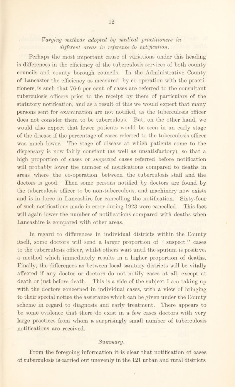 Varying methods adopted by medical practitioners in different areas in reference to notification. Perhaps the most important cause of variations under this heading is differences in the efficiency of the tuberculosis services of both county councils and county borough councils. In the Administrative County of Lancaster the efficiency as measured by co-operation with the practi¬ tioners, is such that 76-6 per cent, of cases are referred to the consultant tuberculosis officers prior to the receipt by them of particulars of the statutory notification, and as a result of this we would expect that many persons sent for examination are not notified, as the tuberculosis officer does not consider them to be tuberculous. But, on the other hand, we would also expect that fewer patients would be seen in an early stage of the disease if the percentage of cases referred to the tuberculosis officer was much lower. The stage of disease at which patients come to the dispensary is now fairly constant (as well as unsatisfactory), so that a high proportion of cases or suspected cases referred before notification will probably lower the number of notifications compared to deaths in areas where the co-operation between the tuberculosis staff and the doctors is good. Then some persons notified by doctors are found by the tuberculosis officer to be non-tuberculous, and machinery now exists and is in force in Lancashire for cancelling the notification. Sixty-four of such notifications made in error during 1923 were cancelled. This fact will again lower the number of notifications compared with deaths when Lancashire is compared with other areas. In regard to differences in individual districts within the County itself, some doctors will send a larger proportion of “ suspect ” cases to the tuberculosis officer, whilst others wait until the sputum is positive, a method which immediately results in a higher proportion of deaths. Finally, the differences as between local sanitary districts will be vitally affected if any doctor or doctors do not notify cases at all, except at death or just before death. This is a side of the subject I am taking up with the doctors concerned in individual cases, with a view of bringing to their special notice the assistance which can be given under the County scheme in regard to diagnosis and early treatment. There appears to be some evidence that there do exist in a few cases doctors with very large practices from whom a surprisingly small number of tuberculosis notifications are received. Summary. From the foregoing information it is clear that notification of cases of tuberculosis is carried out unevenly in the 121 urban and rural districts