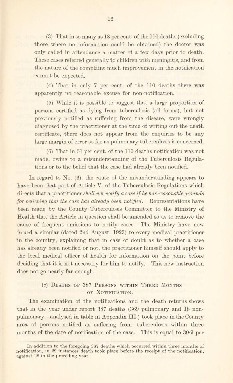 (3) That in so many as 18 per cent, of the 110 deaths (excluding those where no information could be obtained) the doctor was only called in attendance a matter of a few days prior to death. These cases referred generally to children with meningitis, and from the nature of the complaint much improvement in the notification cannot be expected. (4) That in only 7 per cent, of the 110 deaths there was apparently no reasonable excuse for non-notification. (5) While it is possible to suggest that a large proportion of persons certified as dying from tuberculosis (all forms), but not previously notified as suffering from the disease, were wrongly diagnosed by the practitioner at the time of writing out the death certificate, there does not appear from the enquiries to be any large margin of error so far as pulmonary tuberculosis is concerned. (6) That in 51 per cent, of the 110 deaths notification was not made, owing to a misunderstanding of the Tuberculosis Regula¬ tions or to the belief that the case had already been notified. In regard to No. (6), the cause of the misunderstanding appears to have been that part of Article V. of the Tuberculosis Regulations which directs that a practitioner shall not notif y a case if he has reasonable grounds for believing that the case has already been notified. Representations have been made by the County Tuberculosis Committee to the Ministry of Health that the Article in question shall be amended so as to remove the cause of frequent omissions to notify cases. The Ministry have now issued a circular (dated 2nd August, 1923) to every medical practitioner in the country, explaining that in case of doubt as to whether a case has already been notified or not, the practitioner himself should apply to the local medical officer of health for information on the point before deciding that it is not necessary for him to notify. This new instruction does not go nearly far enough. (c) Deaths of 387 Peesons within ThEee Months of Notification. The examination of the notifications and the death returns shows that in the year under report 387 deaths (369 pulmonary and 18 non- pulmonary—analysed in table in Appendix III.) took place in the County area of persons notified as suffering from tuberculosis within three months of the date of notification of the case. This is equal to 30-9 per In addition to the foregoing 387 deaths which occurred within three months of notification, in 29 instances death took place before the receipt of the notification, ngainst 28 in the preceding year.