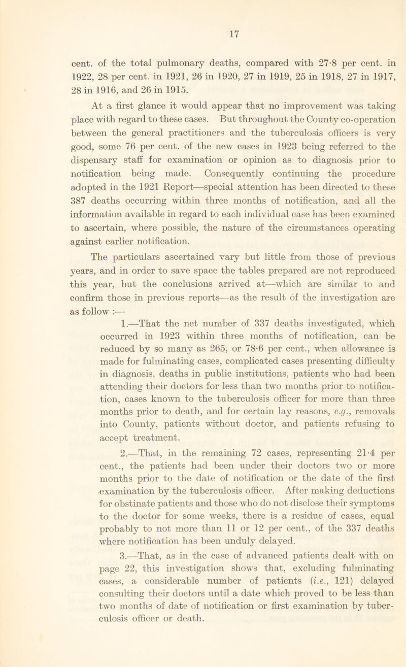 cent, of the total pulmonary deaths, compared with 27-8 per cent, in 1922, 28 per cent, in 1921, 26 in 1920, 27 in 1919, 25 in 1918, 27 in 1917, 28 in 1916, and 26 in 1915. At a first glance it would appear that no improvement was taking place with regard to these cases. But throughout the County co-operation between the general practitioners and the tuberculosis officers is very good, some 76 per cent, of the new cases in 1923 being referred to the dispensary staff for examination or opinion as to diagnosis prior to notification being made. Consequently continuing the procedure adopted in the 1921 Report—-special attention has been directed to these 387 deaths occurring within three months of notification, and all the information available in regard to each individual case has been examined to ascertain, where possible, the nature of the circumstances operating against earlier notification. The particulars ascertained vary but little from those of previous years, and in order to save space the tables prepared are not reproduced this year, but the conclusions arrived at—which are similar to and confirm those in previous reports—as the result of the investigation are as follow :— 1. —That the net number of 337 deaths investigated, which occurred in 1923 within three months of notification, can be reduced by so many as 265, or 78*6 per cent., when allowance is made for fulminating cases, complicated cases presenting difficulty in diagnosis, deaths in public institutions, patients who had been attending their doctors for less than two months prior to notifica¬ tion, cases known to the tuberculosis officer for more than three months prior to death, and for certain lay reasons, e.g., removals into County, patients without doctor, and patients refusing to accept treatment. 2. —That, in the remaining 72 cases, representing 2T4 per cent., the patients had been under their doctors two or more months prior to the date of notification or the date of the first examination by the tuberculosis officer. After making deductions for obstinate patients and those who do not disclose their symptoms to the doctor for some weeks, there is a residue of cases, equal probably to not more than 11 or 12 per cent., of the 337 deaths where notification has been unduly delayed. 3. -—That, as in the case of advanced patients dealt with on page 22, this investigation shows that, excluding fulminating cases, a considerable number of patients (i.e., 121) delayed consulting their doctors until a date which proved to be less than two months of date of notification or first examination by tuber¬ culosis officer or death.