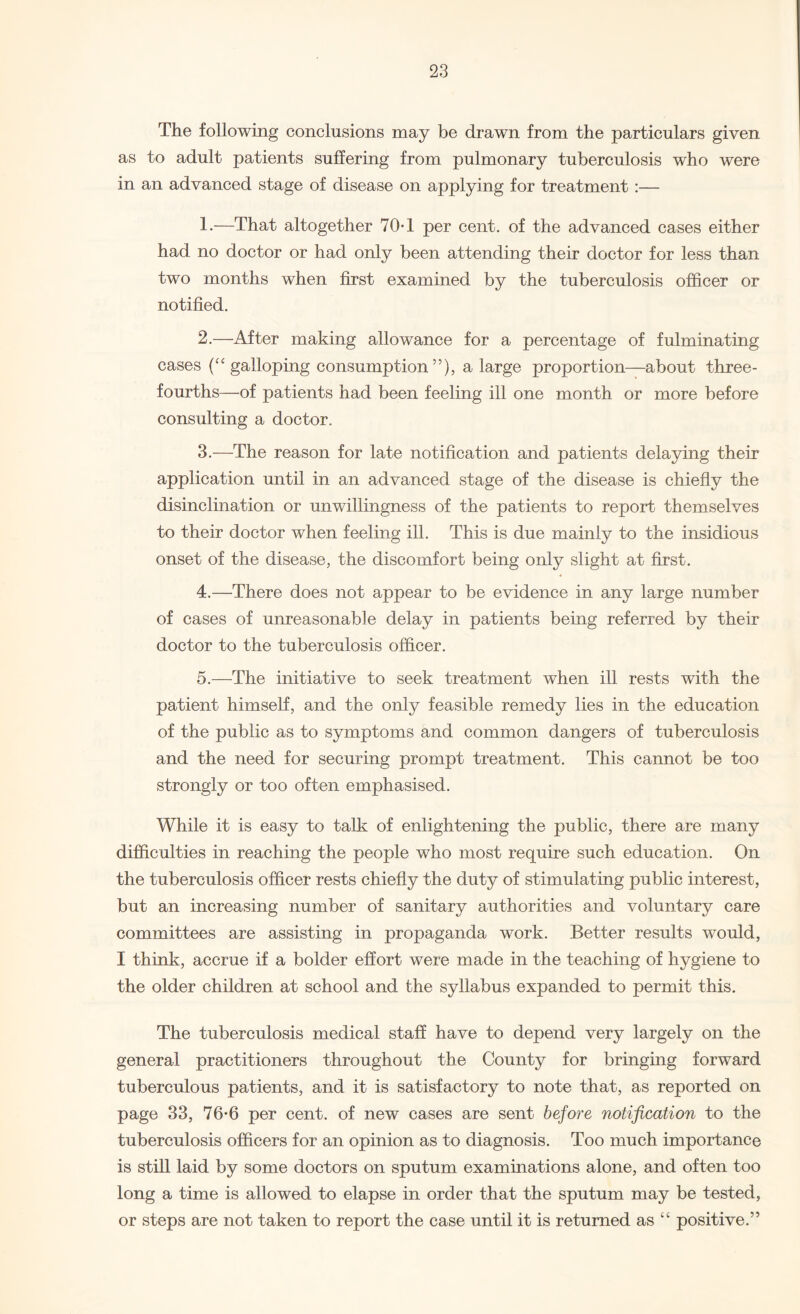 The following conclusions may be drawn from the particulars given as to adult patients suffering from pulmonary tuberculosis who were in an advanced stage of disease on applying for treatment :— 1. —That altogether 70T per cent, of the advanced cases either had no doctor or had only been attending their doctor for less than two months when first examined by the tuberculosis officer or notified. 2. —After making allowance for a percentage of fulminating cases (“ galloping consumption”), a large proportion—about three- fourths—of patients had been feeling ill one month or more before consulting a doctor. 3. —The reason for late notification and patients delaying their application until in an advanced stage of the disease is chiefly the disinclination or unwillingness of the patients to report themselves to their doctor when feeling ill. This is due mainly to the insidious onset of the disease, the discomfort being only slight at first. 4. —There does not appear to be evidence in any large number of cases of unreasonable delay in patients being referred by their doctor to the tuberculosis officer. 5. —The initiative to seek treatment when ill rests with the patient himself, and the only feasible remedy lies in the education of the public as to symptoms and common dangers of tuberculosis and the need for securing prompt treatment. This cannot be too strongly or too often emphasised. While it is easy to talk of enlightening the public, there are many difficulties in reaching the people who most require such education. On the tuberculosis officer rests chiefly the duty of stimulating public interest, but an increasing number of sanitary authorities and voluntary care committees are assisting in propaganda work. Better results would, I think, accrue if a bolder effort were made in the teaching of hygiene to the older children at school and the syllabus expanded to permit this. The tuberculosis medical staff have to depend very largely on the general practitioners throughout the County for bringing forward tuberculous patients, and it is satisfactory to note that, as reported on page 33, 76-6 per cent, of new cases are sent before notification to the tuberculosis officers for an opinion as to diagnosis. Too much importance is still laid by some doctors on sputum examinations alone, and often too long a time is allowed to elapse in order that the sputum may be tested, or steps are not taken to report the case until it is returned as “ positive.”