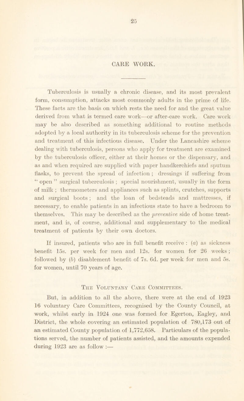 CARE WORK. Tuberculosis is usually a chronic disease, and its most prevalent form, consumption, attacks most commonly adults in the prime of life. These facts are the basis on which rests the need for and the great value derived from what is termed care work—or after-care work. Care work may be also described as something additional to routine methods adopted by a local authority in its tuberculosis scheme for the prevention and treatment of this infectious disease. Under the Lancashire scheme dealing with tuberculosis, persons who apply for treatment are examined by the tuberculosis officer, either at their homes or the dispensary, and as and when required are supplied with paper handkerchiefs and sputum flasks, to prevent the spread of infection ; dressings if suffering from “ open ” surgical tuberculosis ; special nourishment, usually in the form of milk ; thermometers and appliances such as splints, crutches, supports and surgical boots ; and the loan of bedsteads and mattresses, if necessary, to enable patients in an infectious state to have a bedroom to themselves. This may be described as the preventive side of home treat¬ ment, and is, of course, additional and supplementary to the medical treatment of patients by their own doctors. If insured, patients who are in full benefit receive : (a) as sickness benefit 15s. per week for men and 12s. for women for 26 weeks ; followed by (b) disablement benefit of 7s. 6d. per week for men and 5s. for women, until 70 years of age. The Voluntary Care Committees. But, in addition to all the above, there were at the end of 1923 16 voluntary Care Committees, recognised by the County Council, at work, whilst early in 1924 one was formed for Egerton, Eagley, and District, the whole covering an estimated population of 780,173 out of an estimated County population of 1,772,658. Particulars of the popula¬ tions served, the number of patients assisted, and the amounts expended during 1923 are as follow :—