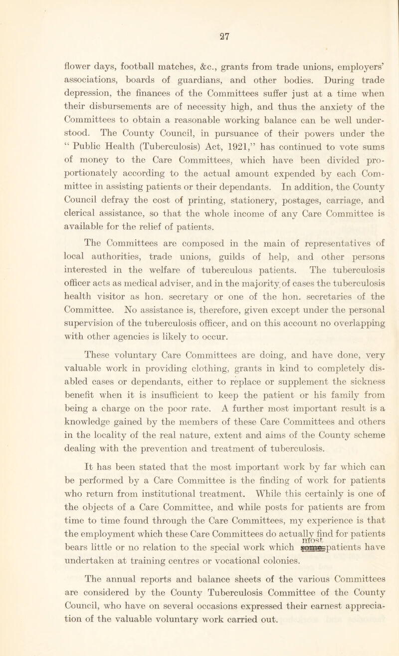 flower days, football matches, &c., grants from trade unions, employers’ associations, boards of guardians, and other bodies. During trade depression, the finances of the Committees suffer just at a time when their disbursements are of necessity high, and thus the anxiety of the Committees to obtain a reasonable working balance can be well under¬ stood. The County Council, in pursuance of their powers under the Public Health (Tuberculosis) Act, 1921,” has continued to vote sums of money to the Care Committees, which have been divided pro¬ portionately according to the actual amount expended by each Com¬ mittee in assisting patients or their dependants. In addition, the County Council defray the cost of printing, stationery, postages, carriage, and clerical assistance, so that the whole income of anv Care Committee is available for the relief of patients. The Committees are composed in the main of representatives of local authorities, trade unions, guilds of help, and other persons interested in the welfare of tuberculous patients. The tuberculosis officer acts as medical adviser, and in the majority of cases the tuberculosis health visitor as hon. secretary or one of the hon. secretaries of the Committee. No assistance is, therefore, given except under the personal supervision of the tuberculosis officer, and on this account no overlapping with other agencies is likely to occur. These voluntary Care Committees are doing, and have done, very valuable work in providing clothing, grants in kind to completely dis¬ abled cases or dependants, either to replace or supplement the sickness benefit when it is insufficient to keep the patient or his family from being a charge on the poor rate. A further most important result is a knowledge gained by the members of these Care Committees and others in the locality of the real nature, extent and aims of the County scheme dealing with the prevention and treatment of tuberculosis. It has been stated that the most important work by far which can be performed by a Care Committee is the finding of work for patients who return from institutional treatment. While this certainly is one of the objects of a Care Committee, and while posts for patients are from time to time found through the Care Committees, my experience is that the employment which these Care Committees do actually find for patients J most . bears little or no relation to the special work which §§^gpatients have undertaken at training centres or vocational colonies. The annual reports and balance sheets of the various Committees are considered by the County Tuberculosis Committee of the County Council, who have on several occasions expressed their earnest apprecia¬ tion of the valuable voluntary work carried out.