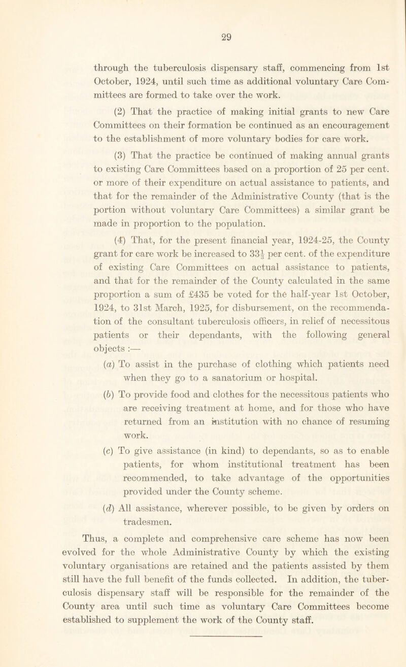 through the tuberculosis dispensary staff, commencing from 1st October, 1924, until such time as additional voluntary Care Com¬ mittees are formed to take over the work. (2) That the practice of making initial grants to new Care Committees on their formation be continued as an encouragement to the establishment of more voluntary bodies for care work. (3) That the practice be continued of making annual grants to existing Care Committees based on a proportion of 25 per cent, or more of their expenditure on actual assistance to patients, and that for the remainder of the Administrative County (that is the portion without voluntary Care Committees) a similar grant be made in proportion to the population. (4') That, for the present financial year, 1924-25, the County grant for care work be increased to 33J per cent, of the expenditure of existing Care Committees on actual assistance to patients, and that for the remainder of the County calculated in the same proportion a sum of £435 be voted for th6 half-year 1st October, 1924, to 31st March, 1925, for disbursement, on the recommenda¬ tion of the consultant tuberculosis officers, in relief of necessitous patients or their dependants, with the following general objects :— (а) To assist in the purchase of clothing which patients need when they go to a sanatorium or hospital. (б) To provide food and clothes for the necessitous patients who are receiving treatment at home, and for those who have returned from an institution with no chance of resuming work. (c) To give assistance (in kind) to dependants, so as to enable patients, for whom institutional treatment has been recommended, to take advantage of the opportunities provided under the County scheme. (d) All assistance, wherever possible, to be given by orders on tradesmen. Thus, a complete and comprehensive care scheme has now been evolved for the whole Administrative County by which the existing voluntary organisations are retained and the patients assisted by them still have the full benefit of the funds collected. In addition, the tuber¬ culosis dispensary staff will be responsible for the remainder of the County area until such time as voluntary Care Committees become established to supplement the work of the County staff.