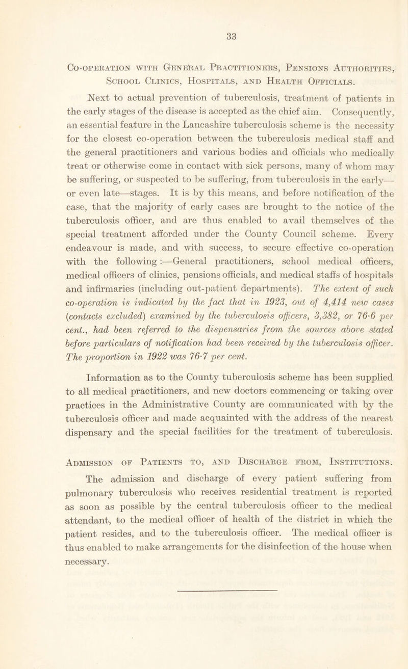 Co-operation with General Practitioners, Pensions Authorities, School Clinics, Hospitals, and Health Officials. Next to actual prevention of tuberculosis, treatment of patients in the early stages of the disease is accepted as the chief aim. Consequently, an essential feature in the Lancashire tuberculosis scheme is the necessity for the closest co-operation between the tuberculosis medical staff and the general practitioners and various bodies and officials who medically treat or otherwise come in contact with sick persons, many of whom may be suffering, or suspected to be suffering, from tuberculosis in the early— or even late—stages. It is by this means, and before notification of the case, that the majority of early cases are brought to the notice of the tuberculosis officer, and are thus enabled to avail themselves of the special treatment afforded under the County Council scheme. Every endeavour is made, and with success, to secure effective co-operation with the following :—General practitioners, school medical officers, medical officers of clinics, pensions officials, and medical staffs of hospitals and infirmaries (including out-patient departments). The extent of such co-operation is indicated by the fact that in 1923, out of 4,414 new cases (contacts excluded) examined by the tuberculosis officers, 3,382, or 76‘6 per cent., had been referred to the dispensaries from the sources above stated before particulars of notification had been received by the tuberculosis officer. The proportion in 1922 was 76-7 per cent. Information as to the County tuberculosis scheme has been supplied to all medical practitioners, and new doctors commencing or taking over practices in the Administrative County are communicated with by the tuberculosis officer and made acquainted with the address of the nearest dispensary and the special facilities for the treatment of tuberculosis. Admission of Patients to, and Discharge from, Institutions. The admission and discharge of every patient suffering from pulmonary tuberculosis who receives residential treatment is reported as soon as possible by the central tuberculosis officer to the medical attendant, to the medical officer of health of the district in which the patient resides, and to the tuberculosis officer. The medical officer is thus enabled to make arrangements for the disinfection of the house when necessary.