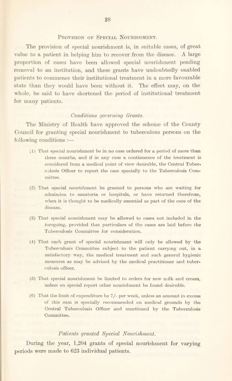 Provision of Special Nourishment. The provision of special nourishment is, in suitable cases, of great value to a patient in helping him to recover from the disease. A large proportion of cases have been allowed special nourishment pending removal to an institution, and these grants have undoubtedly enabled patients to commence their institutional treatment in a more favourable state than they would have been without it. The effect may, on the whole, be said to have shortened the period of institutional treatment for many patients. Conditions governing Grants. The Ministry of Health have approved the scheme of the County Council for granting special nourishment to tuberculous persons on the following conditions :— (1) That special nourishment be in no case ordered for a period of more than three months, and if in any case a continuance of the treatment is considered from a medical point of view desirable, the Central Tuber* culosis Officer to report the case specially to the Tuberculosis Com* mittee, (2) That special nourishment be granted to persons who are waiting for admission to sanatoria or hospitals, or have returned therefrom, when it is thought to be medically essential as part of the cure of the disease. (3) That special nourishment may be allowed to cases not included in the foregoing, provided that particulars of the cases are laid before the Tuberculosis Committee for consideration. (4) That each grant of special nourishment will only be allowed by the Tuberculosis Committee subject to the patient carrying out, in a satisfactory way, the medical treatment and such general hygienic measures as may be advised by the medical practitioner and tuber¬ culosis officer. (5) That special nourishment be limited to orders for new milk and cream, unless on special report other nourishment be found desirable. (6) That the limit of expenditure be 7/- per week, unless an amount in excess of this sum is specially recommended on medical grounds by the Central Tuberculosis Officer and sanctioned by the Tuberculosis Committee, Patients granted Special Nourishment. During the year, 1,204 grants of special nourishment for varying periods were made to 623 individual patients.