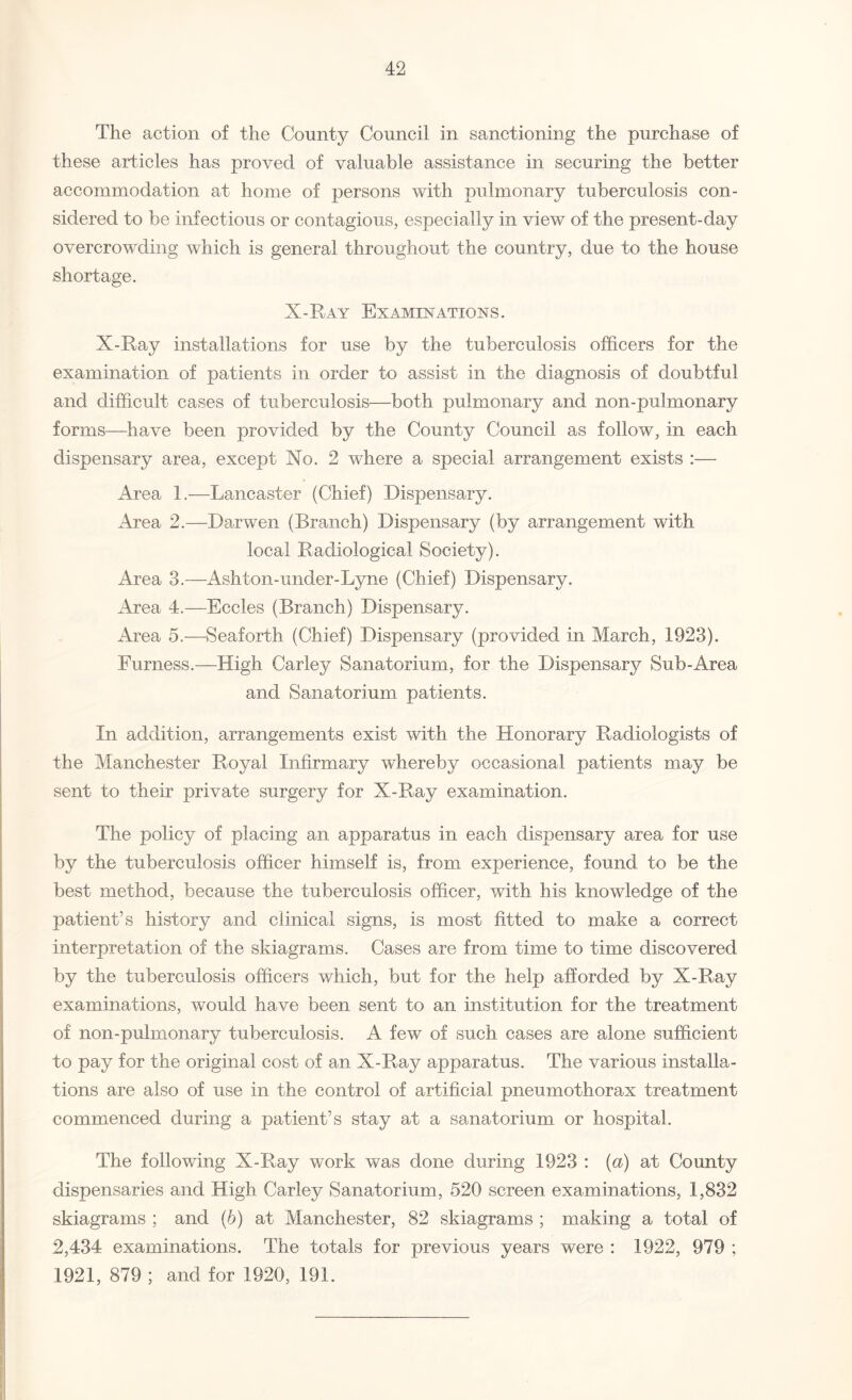 The action of the County Council in sanctioning the purchase of these articles has proved of valuable assistance in securing the better accommodation at home of persons with pulmonary tuberculosis con¬ sidered to be infectious or contagious, especially in view of the present-day overcrowding which is general throughout the country, due to the house shortage. X-Ray Examinations. X-Ray installations for use by the tuberculosis officers for the examination of patients in order to assist in the diagnosis of doubtful and difficult cases of tuberculosis—both pulmonary and non-pulmonary forms—have been provided by the County Council as follow, in each dispensary area, except Xo. 2 where a special arrangement exists :— Area 1.—Lancaster (Chief) Dispensary. Area 2.—Darwen (Branch) Dispensary (by arrangement with local Radiological Society). Area 3.—Ashton-under-Lyne (Chief) Dispensary. Area 4.—Eccles (Branch) Dispensary. Area 5.—Seaforth (Chief) Dispensary (provided in March, 1923). Furness.—High Carley Sanatorium, for the Dispensary Sub-Area and Sanatorium patients. In addition, arrangements exist with the Honorary Radiologists of the Manchester Royal Infirmary whereby occasional patients may be sent to their private surgery for X-Ray examination. The policy of placing an apparatus in each dispensary area for use by the tuberculosis officer himself is, from experience, found to be the best method, because the tuberculosis officer, with his knowledge of the patient’s history and clinical signs, is most fitted to make a correct interpretation of the skiagrams. Cases are from time to time discovered by the tuberculosis officers which, but for the help afforded by X-Ray examinations, would have been sent to an institution for the treatment of non-pulmonary tuberculosis. A few of such cases are alone sufficient to pay for the original cost of an X-Ray apparatus. The various installa¬ tions are also of use in the control of artificial pneumothorax treatment commenced during a patient’s stay at a sanatorium or hospital. The following X-Ray work was done during 1923 : (a) at County dispensaries and High Carley Sanatorium, 520 screen examinations, 1,832 skiagrams ; and (b) at Manchester, 82 skiagrams ; making a total of 2,434 examinations. The totals for previous years were : 1922, 979 ; 1921, 879 ; and for 1920, 191.