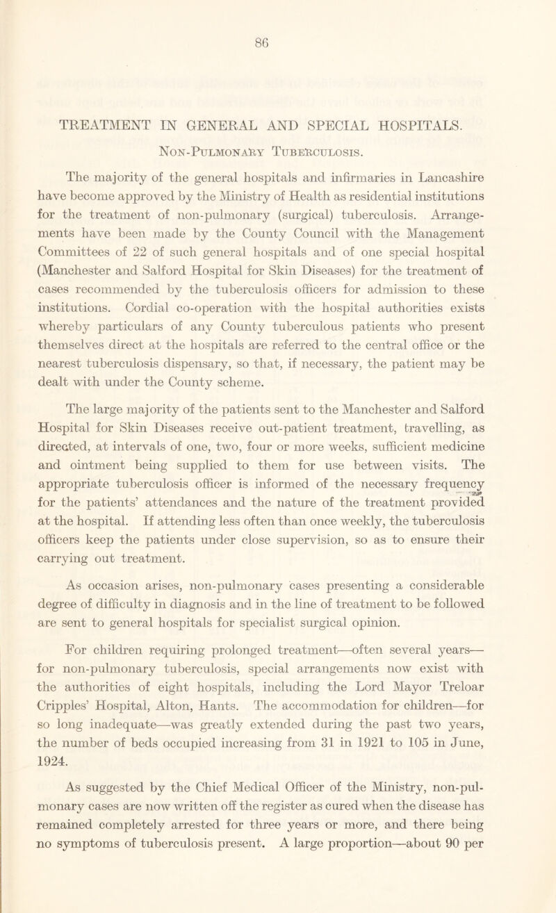 TREATMENT IN GENERAL AND SPECIAL HOSPITALS. Non-PulmonaRy Tuberculosis. The majority of the general hospitals and infirmaries in Lancashire have become approved by the Ministry of Health as residential institutions for the treatment of non-pulmonary (surgical) tuberculosis. Arrange¬ ments have been made by the County Council with the Management Committees of 22 of such general hospitals and of one special hospital (Manchester and Salford Hospital for Skin Diseases) for the treatment of cases recommended by the tuberculosis officers for admission to these institutions. Cordial co-operation with the hospital authorities exists whereby particulars of any County tuberculous patients who present themselves direct at the hospitals are referred to the central office or the nearest tuberculosis dispensary, so that, if necessary, the patient may be dealt with under the County scheme. The large majority of the patients sent to the Manchester and Salford Hospital for Skin Diseases receive out-patient treatment, travelling, as directed, at intervals of one, two, four or more weeks, sufficient medicine and ointment being supplied to them for use between visits. The appropriate tuberculosis officer is informed of the necessary frequency for the patients’ attendances and the nature of the treatment provided at the hospital. If attending less often than once weekly, the tuberculosis officers keep the patients under close supervision, so as to ensure their carrying out treatment. As occasion arises, non-pulmonary cases presenting a considerable degree of difficulty in diagnosis and in the line of treatment to be followed are sent to general hospitals for specialist surgical opinion. For children requiring prolonged treatment—often several years— for non-pulmonary tuberculosis, special arrangements now exist with the authorities of eight hospitals, including the Lord Mayor Treloar Cripples’ Hospital, Alton, Hants. The accommodation for children—for so long inadequate—-was greatly extended during the past two years, the number of beds occupied increasing from 31 in 1921 to 105 in June, 1924. As suggested by the Chief Medical Officer of the Ministry, non-pul¬ monary cases are now written off the register as cured when the disease has remained completely arrested for three years or more, and there being no symptoms of tuberculosis present. A large proportion—about 90 per