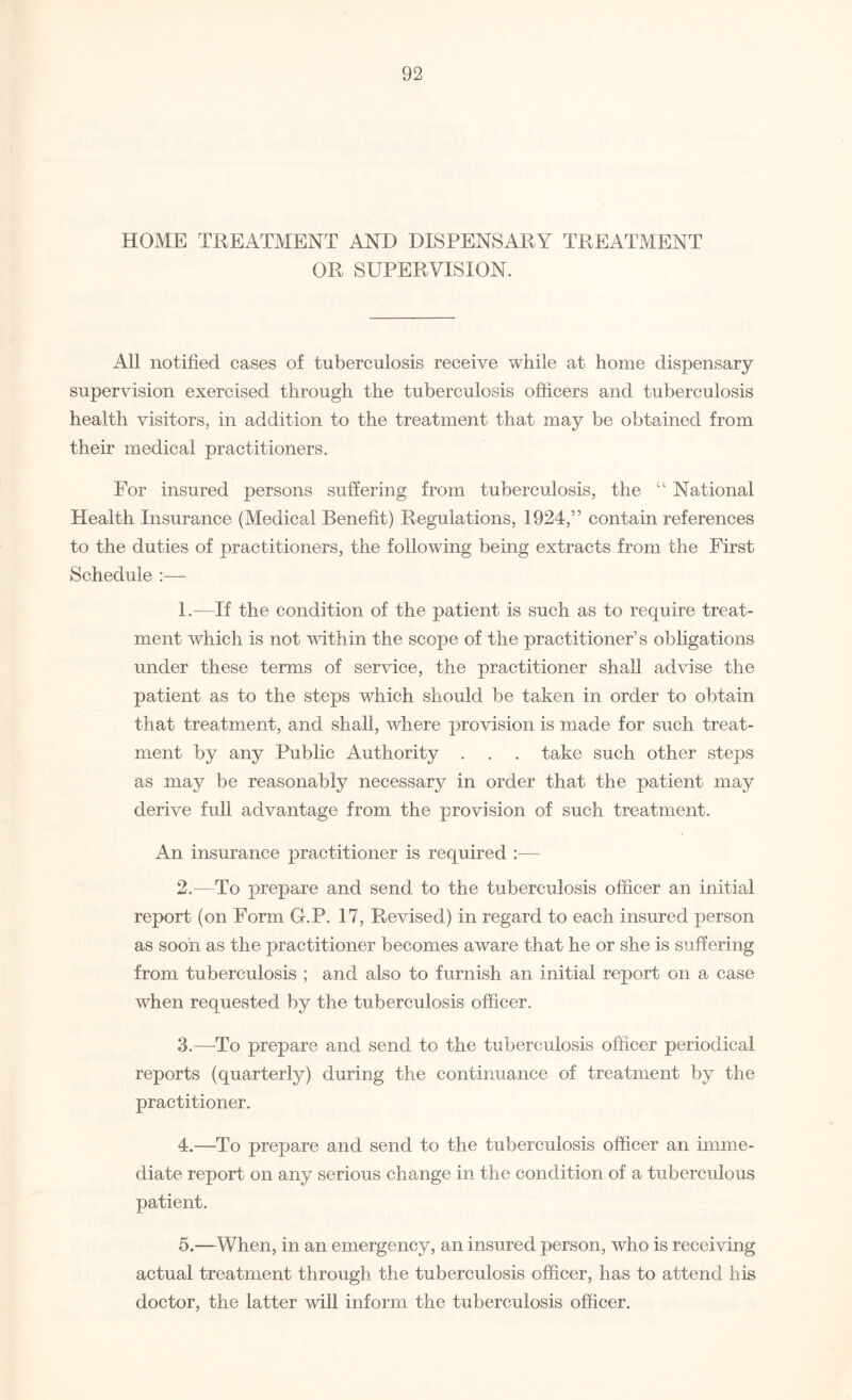 HOME TREATMENT AND DISPENSARY TREATMENT OR SUPERVISION. All notified cases of tuberculosis receive while at home dispensary supervision exercised through the tuberculosis officers and tuberculosis health visitors, in addition to the treatment that may be obtained from their medical practitioners. For insured persons suffering from tuberculosis, the “ National Health Insurance (Medical Benefit) Regulations, 1924,” contain references to the duties of practitioners, the following being extracts from the First Schedule :— 1. —If the condition of the patient is such as to require treat¬ ment which is not within the scope of the practitioner’s obligations under these terms of service, the practitioner shall advise the patient as to the steps which should be taken in order to obtain that treatment, and shall, where provision is made for such treat¬ ment by any Public Authority . . . take such other steps as may be reasonably necessary in order that the patient may derive full advantage from the provision of such treatment. An insurance practitioner is required :— 2. —To prepare and send to the tuberculosis officer an initial report (on Form G.P. 17, Revised) in regard to each insured person as soon as the practitioner becomes aware that he or she is suffering from tuberculosis ; and also to furnish an initial report on a case when requested by the tuberculosis officer. 3. —To prepare and send to the tuberculosis officer periodical reports (quarterly) during the continuance of treatment by the practitioner. 4. —To prepare and send to the tuberculosis officer an imme¬ diate report on any serious change in the condition of a tuberculous patient. 5. —When, in an emergency, an insured person, who is receiving actual treatment through the tuberculosis officer, has to attend his doctor, the latter will inform the tuberculosis officer.