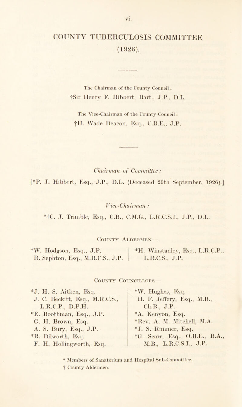 COUNTY TUBERCULOSIS COMMITTEE (1926). The Chairman of the County Council : *j*Sir Henry F. Hibbert, Bart., J.P., D.L. The Vice-Chairman of the County Council : *j*H. Wade Deacon, Esq., C.B.E., J.P. Chairman of Committee: [*P. J. Hibbert, Esq., J.P., D.L. (Deceased 29th September, 1926).] Vice-Chairman : fC. J. Trimble, Esq., C.B., C.M.G., L.R.C.S.I., J.P., D.L. County Aldermen— *W. Hodgson, Esq., J.P. *H. Winstanley, Esq., L.R.C.P., R. Sephton, Esq., M.R.C.S., J.P. L.R.C.S., J.P. County Councillors— *J. H. S. Aitken, Esq. J. C. Beckitt, Esq., M.R.C.S., L.R.C.P., D.P.H. *E. Boothman, Esq., J.P. G. H. Brown, Esq. A. S. Bury, Esq., J.P. *R. Dilworth, Esq. F. IL. Hollingworth, Esq. *W. Hughes, Esq. H. F. Jeffery, Esq., M.B., C-h.B., J.P. *A. Kenyon, Esq. *Rev. A. M. Mitchell, M.A. *J. S. Rimmer, Esq. *G. Scarr, Esq., O.B.E., B.A., M.B., L.R.C.S.I., J.P. * Members of Sanatorium and Hospital Sub-Committee, f County Aldermen.