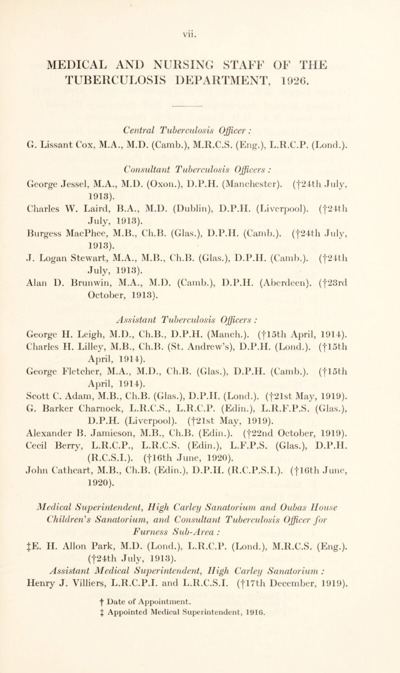 MEDICAL AND NURSING STAFF OF THE TUBERCULOSIS DEPARTMENT, 1926. Central Tuberculosis Officer: G. Lissant Cox, M.A., M.D. (Camb.), M.R.C.S. (Eng.), L.R.C.P. (Lond.). Consultant Tuberculosis Officers : George Jessel, M.A., M.D. (Oxon.), D.P.H. (Manchester). (j*24th July, 1913). Charles W. Laird, B.A., M.D. (Dublin), D.P.H. (Liverpool). (f24th July, 1913). Burgess MaePhee, M.B., Ch.B. (Glas.), D.P.H. (Camb.). (|24th July, 1913). J. Logan Stewart, M.A., M.B., Ch.B. (Glas.), D.P.H. (Camb.). (j24th July, 1913). Alan D. Brunwin, M.A., M.D. (Camb.), D.P.H. (Aberdeen). (|23rd October, 1913). Assistant Tuberculosis Officers : George H. Leigh, M.D., Ch.B., D.P.H. (Manch.). (fl5th April, 1914). Charles H. Lilley, M.B., Ch.B. (St. Andrew’s), D.P.H. (Lond.). (jl5th April, 1914). George Fletcher, M.A., M.D., Ch.B. (Glas.), D.P.H. (Camb.). (|15th April, 1914). Scott C. Adam, M.B., Ch.B. (Glas.), D.P.H. (Lond.). (j*21st May, 1919). G. Barker Charnock, L.R.C.S., L.R.C.P. (Edin.), L.R.F.P.S. (Glas.), D.P.H. (Liverpool). (|21st May, 1919). Alexander B. Jamieson, M.B., Ch.B. (Edin.). (f22nd October, 1919). Cecil Berry, L.R.C.P., L.R.C.S. (Edin.), L.F.P.S. (Glas.), D.P.IL (R.C.S.I.). (| 16th June, 1920). John Cathcart, M.B., Ch.B. (Edin.), D.P.H. (R.C.P.S.I.). (|16th June, 1920). Medical Superintendent, High Carley Sanatorium and Oubas House Children’s Sanatorium, and Consultant Tuberculosis Officer for Furness Sub-Area : JE. H. Allon Park, M.D. (Lond.), L.R.C.P. (Lond.), M.R.C.S. (Eng.). (|24th July, 1913). Assistant Medical Superintendent, High Carley Sanatorium : Henry J. Villiers, L.R.C.P.I. and L.R.C.S.I. (|17th December, 1919). f Date of Appointment. $ Appointed Medical Superintendent, 1916.