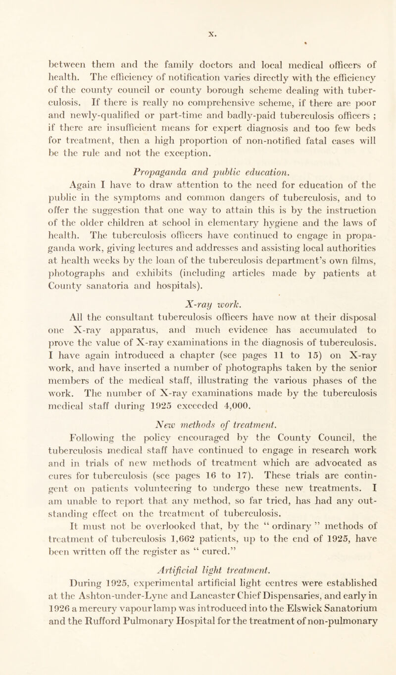 between them and the family doctors and local medical officers of health. The efficiency of notification varies directly with the efficiency of the county council or county borough scheme dealing with tuber¬ culosis. If there is really no comprehensive scheme, if there are poor and newly-qualified or part-time and badly-paid tuberculosis officers ; if there are insufficient means for expert diagnosis and too few beds for treatment, then a high proportion of non-notified fatal cases will be the rule and not the exception. Propaganda and public education. Again I have to draw attention to the need for education of the public in the symptoms and common dangers of tuberculosis, and to offer the suggestion that one way to attain this is by the instruction of the older children at school in elementary hygiene and the laws of health. The tuberculosis officers have continued to engage in propa¬ ganda work, giving lectures and addresses and assisting local authorities at health weeks by the loan of the tuberculosis department’s own films, photographs and exhibits (including articles made by patients at County sanatoria and hospitals). X-ray work. All the consultant tuberculosis officers have now at their disposal one X-ray apparatus, and much evidence has accumulated to prove the value of X-ray examinations in the diagnosis of tuberculosis. I have again introduced a chapter (see pages 11 to 15) on X-ray work, and have inserted a number of photographs taken by the senior members of the medical staff, illustrating the various phases of the work. The number of X-ray examinations made by the tuberculosis medical staff during 1925 exceeded 4,000. New methods of treatment. Following the policy encouraged by the County Council, the tuberculosis medical staff have continued to engage in research work and in trials of new methods of treatment which are advocated as cures for tuberculosis (see pages 16 to 17). These trials are contin¬ gent on patients volunteering to undergo these new treatments. I am unable to report that, an 3^ method, so far tried, has had any out¬ standing effect on the treatment of tuberculosis. It must not be overlooked that, b}^ the “ ordinal ” methods of treatment of tuberculosis 1,662 patients, up to the end of 1925, have been written off the register as “ cured.” Artificial light treatment. During 1925, experimental artificial light centres were established at the Ashton-under-Lyne and Lancaster Chief Dispensaries, and early in 1926 a mercury vapour lamp was introduced into the Elswick Sanatorium and the Rufford Pulmonary Hospital for the treatment of non-pulmonary